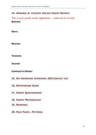 Regional Study on Financial Education in the EAC: Draft Report
136
14. APPENDIX A: COUNTRY SPECIFIC SURVEY REPORTS
This is just a guide on the Appendices – order can be revised
BURUNDI
KENYA
RWANDA
TANZANIA
UGANDA
COMPARATIVE REPORT
15. KEY INFORMANT INTERVIEWS (KII) CONTACT LIST
16. KII INTERVIEW GUIDE
17. SURVEY QUESTIONNAIRE
18. SURVEY METHODOLOGY
19. REFERENCE
20. FIELD TEAMS – PICTORIAL
 