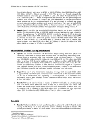Regional Study on Financial Education in the EAC: Draft Report
Deposit taking Sacco’s which grew by 17.2% to USD 3.497 billion (Kshs301.5 Billion) from USD
2.985 billion (Kshs257.4 Billion) recorded in 2013. This growth was funded principally by
members’ deposits which also grew by 12.7% to USD 2.388 billion (Kshs205.9 Billion) from
USD 2.119 billion (Kshs182.7 Billion) in the previous year. However, the non-performing loans
increased from 4.7% recorded in 2013 to 5.74%. This deterioration in loan performance was
mainly experienced in the agriculture-based DTSs and attributed to reduced tea bonus
payments, adverse weather conditions and general crop failure. There were a total of 135
licensed deposit-taking Sacco Societies (DTSs) at the commencement of the year 2014, out of
a total of 215 DTSs which had submitted their applications for deposit-taking business.14
B. Rwanda: By end June 2014, the sector had 416 UMURENGE SACCOs and 64 Non- UMURENGE
SACCOs. The introduction of the UMURENGE SACCO program has been the main catalyst to
increase financial access. The UMURENGE SACCOs recorded a growth of 31% in deposits
reaching USD 75.53 million (FRW 58.1 billion) end June 2015 from USD 62.16 million (RWF
44.4 billion) end June 2014 and loans granted increased to USD 37.57 million (RWF 28.9
billion) in June 2015 from USD 33.88 million (RWF 24.2 billion) in June 2014. As a result, total
assets increased from USD 96.18 million (RWF 68.7 billion) to USD 118.04 million (RWF 90.8
billion), that is an increase of 32% for the year 2015.15
Microfinance Deposit-Taking Institutions
A. Uganda: The overall performance of Microfinance Deposit-taking Institutions (MDIs) was
satisfactory. The number of licensed MDIs increased from 3 to 4 following the licensing of EFC
Uganda Limited in November 2014. Total assets held by the sub-sector grew by 23.2 percent
from USD 115.869 million (Ushs292.6 billion) in June 2014 to USD 104.574 million (Ushs360.6
billion) as at June 2015. Similarly, total loans grew by 26.5 percent from USD 71.359 million
(Ushs180.2 billion) to USD 66.091 million (Ushs227.9 billion) during the same period. The sub-
sector’s non-performing advances to total advances remained unchanged at 2.3 percent.
Total customer deposits grew from USD 45.025 million (Ushs113.7billion) to USD 46.1 million
(Ushs159.1billion) reflecting the public ever growing confidence in the sub-sector.
B. Kenya: There are 24 large micro finance institutions in Kenya, which provided US$1.5 billion
to approximately 1.5 million active borrowers in 2010. Total assets of the sector amounted to
KES 315.7bn as of December 2013 registering 15.1% annual growth. As of December 2013,
microfinance services were provided through a network of 698 branches across the country,
up from 566 in 2012. 16
C. Rwanda: MFIs’ assets size registered an increase of 20.7% from July 2013 to June 2014, rising
from USD 183.15 million (FRW122.1 billion) to USD 205.94 million (FRW 147.4 billion). The
increase was mainly driven by the liquid assets and gross loans which increased from USD
66.5 million (FRW 47.5 billion) to USD 74.76 million (FRW 53.4 billion) and from USD 95.85
million (FRW 63.9 billion) to USD 113.68 million (FRW 81.2 billion), respectively.17
Pensions
A. Rwanda: The Pension Sector is made up of one public social security fund, the Rwanda Social
Security Board (RSSB) and at least 57 private pension schemes managed by insurers. The
sector’s performance increased by 19% in assets, 1% in contributions received from members,
14
SASSRA 2014 Report
15
National Bank of Rwanda 2014 report.
16
2014 SECTOR REPORTONTHEMICROFINANCE SECTORIN KENYA
17
National Bank of Rwanda 2014 report.
 