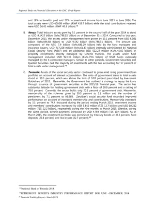 Regional Study on Financial Education in the EAC: Draft Report
and 18% in benefits paid and 27% in investment income from June 2013 to June 2014. The
total assets were USD 609.98 million (RWF 435.7 billion) while the total contributions received
were USD 56.42 million (RWF 40.3 billion).18
B. Kenya: Total Industry assets grew by 5.1 percent in the second half of the year 2014 to stand
at USD 9.1425 billion (Kshs.788.15 billion) as of December 31st 2014. Compared to last year,
December 2013, the assets under management have grown by 13.1 percent from USD 8.081
billion (Kshs.696.68 Billion) to USD 9.142 billion (Kshs.788.15 Billion). The amount was
composed of the USD 7.9 billion (Kshs.681.29 billion) held by the fund managers and
insurance issuers, USD 717.228 million (Kshs.61.83 billion) internally administered by National
Social Security Fund (NSSF) and an additional USD 522.23 million (Kshs.45.02 billion) of
property investments directly managed by scheme trustees. The assets under fund
management included USD 923.36 million (Kshs.79.6 billion) of NSSF funds externally
managed by the 6 contracted managers. Similar to other periods, Government Securities and
Quoted Securities had the majority of investments with the two accounting for 57 percent of
total assets under management.19
C. Tanzania: Assets of the social security sector continued to grow amid rising government loan
portfolio on account of interest accumulation. The ratio of government loans to total assets
stood at 19.3 percent, which was above the limit of 10.0 percent prescribed by Investment
Guidelines of 2012. Meanwhile, the Government has outlined a strategy to repay the loans
through issuance of government securities in the 2015/16 financial year. The sector has
substantial latitude for holding government debt with a floor of 20.0 percent and a ceiling of
70.0 percent. Currently, the sector holds only 20.1 percent of government debt. Meanwhile,
membership of the schemes grew by 59.5 percent to 2.1 million and the number of
pensioners by 7.1 percent to 86,969. Zanzibar’s social security fund recorded improved
performance on account of increased membership and contributions. Membership increased
by 3.1 percent to 74.4 thousand during the period ending March 2015. Investment income
and members’ contributions increased by USD 5.842 million (TZS 12.7 billion) and USD 10.212
million (TZS 22.2 billion), respectively during the nine months to March 2015. Likewise, during
the same period, benefit payments increased by USD 4.784 million (TZS 10.4 billion). As of
March 2015, the investment portfolio was dominated by treasury bonds at 33.3 percent, fixed
deposits (23.8 percent) and real estate (22.7 percent).20
18 National Bank of Rwanda 2014.
19RETIREMENT BENEFITS INDUSTRY PERFORMANCE REPORT FOR JUNE - DECEMBER 2014
20
Financial Stability Report - March 2015
 