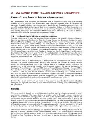 Regional Study on Financial Education in the EAC: Draft Report
2. EAC PARTNER STATES’ FINANCIAL EDUCATION INTERVENTIONS
PARTNER STATES’ FINANCIAL EDUCATION INTERVENTIONS
EAC governments have recognized the important role of financial education plays in supporting
financial inclusion initiatives. EAC governments have launched initiatives aimed at systematically
increasing financial inclusion, improving consumer knowledge on financial management, informed
use of financial products and services and consumer protection. Outlined in the following section are
financial education initiatives at national level and a summary of key financial education activities in
each country. Following is an examination of financial education initiatives by sub-sector i.e. banking,
capital markets, insurance, pensions and microfinance/SACCOs.
1.1 National Financial Education Interventions
The EAC governments through the respective Ministry of Finance (i.e. Uganda’s Ministry of Finance,
Planning and Economic Development, Rwanda Ministry Finance and Economic Planning, Burundi’s
Ministry of Finance and Economic Development Planning, Kenya’s Ministry of Finance and Tanzania’s
Ministry of Finance and Economic Affairs) and central banks (i.e. Central Bank of Kenya, Bank of
Tanzania, Bank of Uganda, The National Bank of Rwanda (Banque Nationale du Rwanda), and The Bank
of the Republic of Burundi (Banque de la République du Burundi.), have engaged in financial sector
strengthening research and developed frameworks and strategies toward greater financial education.
The Ministry of Finance and Economic Planning in Rwanda and the Ministry of Finance and Economic
Development Planning Burundi spear-head the financial education and literacy initiatives whereas in
Kenya, Tanzania and Uganda development of financial education initiatives are championed by the
respective aforementioned the Central Banks.
Each member state is at different stages of development and implementation of financial literacy
initiatives. The national financial literacy and education initiatives are informed by national baseline
surveys on financial capability such as the FinScope Surveys or FinaAccess surveys. Following the
administration of the surveys EAC countries have developed strategies for financial literacy e.g. the
Strategy for Financial Literacy – Uganda 2013, National Financial Education Strategy – Rwanda 2013 or
have developed national financial inclusion strategies e.g. the National Financial Inclusion Framework
– Tanzania 2013 and the Burundi National Financial Inclusion Strategy 2014, wherein financial
education and literacy activities are embedded therein. Kenya’s Central Bank in collaboration with FSD
Kenya has undertaken several surveys assessing financial access, FinAccess Surveys 2006, 2009 and
2012, and is using these findings to develop a national financial education strategy.
Provided here is an overview of EAC member state progress toward national financial education
strategies and highlights of current financial education initiatives currently being undertaken by each
EAC jurisdiction.
Burundi
The government of Burundi has several initiatives regarding financial education enshrined in sector
development strategies. The main strategy promoting national financial education initiatives is
National Financial Inclusion Strategy (NFIS). The Bank of the Republic of Burundi (BRB) initiated the
development of the National Financial Inclusion Strategy (NFIS) with collaboration of Ministry of
Finance, Ministry of Local Government and industry stakeholders. The government has also developed
a National Strategy for MFIs and National Financial Sector strategy. These strategies also have aspects
of financial education incorporated within. The national strategy for MFIs was sponsored by AFD and
is awaiting the formation of multi-stakeholder entity responsible for implementation to be formed.
The National Financial Inclusion Strategy was developed following the findings of the Bank of the
Republic of Burundi “Burundi National Financial Inclusion Survey, 2012”. The findings of the Bank of
Burundi National Financial Inclusion Survey 2012, outlined challenges and gaps in the knowledge of
financial services. According to the survey several gaps in financial literacy were highlighted, these
include:
 
