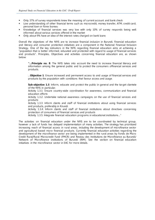 Regional Study on Financial Education in the EAC: Draft Report
 Only 37% of survey respondents knew the meaning of current account and bank check
 Low understanding of other financial terms such as microcredit, money transfer, ATM, credit card,
personal loan or forex bureau
 Knowledge of financial services was very low with only 10% of survey responds being well
informed about various services offered in the market
 Only about 9% have an idea of the interest rates charged on bank loans
Overall the objectives of the NFIS are to increase financial inclusion in Burundi. Financial education
and literacy and consumer protection initiatives are a component in the National Financial Inclusion
Strategy. One of the key indicators in the NFIS regarding financial education aims at achieving a
“population that is better informed, educated and protected with regard to usage of financial services
and products”. Principles, Objectives and activities concerning financial education are, as shown
below:
“…Principle no. 8: The NFIS takes into account the need to increase financial literacy and
information among the general public and to protect the consumers offinancial services and
products.
…Objective 1: Ensure increased and permanent access to and usage of financial services and
products by the population with conditions that favour access and usage.
Sub-objective 1.3: Inform, educate and protect the public in general and the target clientele
of the NFIS in particular.
Activity 1.3.1: Ensure country-wide coordination for awareness, communication and financial
education efforts
Activity 1.3.2: Undertake national awareness campaigns on the use of financial services and
products
Activity 1.3.3: Inform clients and staff of financial institutions about using financial services
and products, preferably in Kirundi
Activity 1.3.4: Inform clients and staff of financial institutions about directives concerning
protection of consumers of financial services and products
Activity 1.3.5: Integrate financial education programs in educational institutions…”
The activities on financial education under the NFIS are to be coordinated by technical group,
however a lack of funds has delayed implementation of many activities. The strategy has prioritized
increasing reach of financial access in rural areas, including the development of microfinance sector
and agricultural based micro financial products. Currently financial education activities regarding the
development of the microfinance sector are being implemented in the rural areas by Fonds de Micro
Credit Rural/Rural Microcredit Fund (FMCR) and Reseau des Institutions de Microfinance au Burundi/
Network of Microfinance institutions of Burundi (RIM). See the section on financial education
initiatives in the microfinance sector in EAC for more details.
 