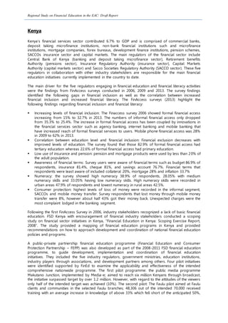 Regional Study on Financial Education in the EAC: Draft Report
Kenya
Kenya’s financial services sector contributed 6.7% to GDP and is comprised of commercial banks,
deposit taking microfinance institutions, non-bank financial institutions such and microfinance
institutions, mortgage companies, forex bureaus, development finance institutions, pension schemes,
SACCOs insurance sector and capital markets. The main regulators of the financial sector include
Central Bank of Kenya (banking and deposit taking microfinance sector), Retirement benefits
Authority (pensions sector), Insurance Regulatory Authority (insurance sector), Capital Markets
Authority (capital markets sector) and Sacco Societies Regulatory Authority (SACCO sector). These five
regulators in collaboration with other industry stakeholders are responsible for the main financial
education initiatives currently implemented in the country to date.
The main driver for the five regulators engaging in financial education and financial literacy activities
were the findings from FinAccess surveys conducted in 2006, 2009 and 2013. The survey findings
identified the following gaps in financial inclusion as well as the correlation between increased
financial inclusion and increased financial literacy. The FinAccess surveys (2013) highlight the
following findings regarding financial inclusion and financial literacy:
 Increasing levels of financial inclusion: The Finaccess survey 2006 showed formal financial access
increasing from 15% to 32.7% in 2013. The numbers of informal financial access only dropped
from 35.3% to 25.4%. The increase in formal financial access has been coupled by innovations in
the financial services sector such as agency banking, internet banking and mobile banking that
have increased reach of formal financial services to users. Mobile phone financial access was 28%
in 2009 to 62% in 2013.
 Correlation between education level and financial inclusion: Financial exclusion decreases with
improved levels of education. The survey found that those 82.9% of formal financial access had
tertiary education whereas 22.6% of formal financial access had primary education.
 Low use of insurance and pension: pension and mortgage products were used by less than 20% of
the adult population.
 Awareness of financial terms: Survey users were aware of financial terms such as budget 86.9% of
respondents, insurance 81.4%, cheque 81%, and savings account 76.7%. Financial terms that
respondents were least aware of included collateral 20%, mortgage 28% and inflation 33.7%
 Numeracy: the survey showed high numeracy 38.9% of respondents, 28.05% with medium
numeracy skills and 33.05% having low numeracy skills. High numeracy skills were recorded in
urban areas 47.9% of respondents and lowest numeracy in rural areas 42.5%.
 Consumer protection: highest levels of loss of money were recorded in the informal segment,
SACCOs and mobile money transfer. Survey respondents that lost money through mobile money
transfer were 8%, however about half 43% got their money back. Unexpected charges were the
most complaint lodged in the banking segment.
Following the first FinAccess Survey in 2006, industry stakeholders recognized a lack of basic financial
education. FSD Kenya with encouragement of financial industry stakeholders conducted a scoping
study on financial sector initiatives in Kenya, “Financial Education in Kenya: Scoping Exercise Report,
2008”. The study provided a mapping of financial education programs in Kenya and provided
recommendations on how to approach development and coordination of national financial education
policies and programs.
A public-private partnership financial education programme (Financial Education and Consumer
Protection Partnership – FEPP) was also developed as part of the 2008-2011 FSD financial education
programme, to guide development, implementation and coordination of financial education
initiatives. They included the five industry regulators, government ministries, education institutions,
industry players through associations, and development partners among others. Four pilot initiatives
were identified supported by FinEd to examine the applicability and effectiveness of the intended
comprehensive nationwide programme. The first pilot programme: the public media programme
Makutano Junction, implemented by Media-e; aimed to reach six million Kenyans through broadcast,
the initiative surpassed target by over 1.2 million. However, with regard to the attitudes of the viewers
only half of the intended target was achieved (10%). The second pilot: The Faulu pilot aimed at Faulu
clients and communities in the selected Faulu branches; 48,306 out of the intended 70,000 received
training with an average increase in knowledge of above 33% which fell short of the anticipated 50%,
 