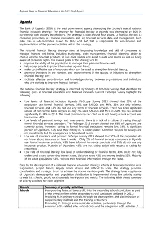 Regional Study on Financial Education in the EAC: Draft Report
Uganda
The Bank of Uganda (BOU) is the lead government agency developing the country’s overall national
financial inclusion strategy. The strategy for financial literacy in Uganda was developed by BOU in
partnership with industry stakeholders. The strategy is built around four pillars, i.) financial literacy, ii.)
consumer protection, iii.) financial innovations and iv.) financial services data and management. Each
pillar has a sub-committee drawn for BOU and GIZ that is responsible for coordination and
implementation of the planned activities within the strategy.
The national financial literacy strategy aims at improving knowledge and skill of consumers to
manage finances well-being, including budgeting, debt management, financial planning, ability to
choose optimal financial products to suit ones needs and avoid frauds and scams as well as being
aware of consumer rights. The overall goals of the strategy are to:
 improve the ability of the population to manage their personal finances well;
 help equip people to protect themselves against fraud;
 make cost-effective use of resources which can be used to strengthen financial literacy;
 promote increases in the number, and improvements in the quality, of initiatives to strengthen
financial literacy; and
 facilitate effective co-ordination and knowledge-sharing between organisations and individuals
who are working to improve financial literacy.
The national financial literacy strategy is informed by findings of FinScope Surveys that identified the
following gaps in financial education and financial inclusion. Current FinScope survey highlight the
following:
 Low levels of financial inclusion: Uganda FinScope Survey 2013 showed that 20% of the
population use formal financial services, 34% use SACCOs and MFIs, 31% use only informal
financial services and 15% do not use any form of financial services. There has been significant
uptake of non-formal bank services as only 7% used SACCOs and MFIs in 2009, this has increase
significantly to 34% in 2013. The most common barrier cited as to not having a bank account was
low income, 47%
 Low levels of personal savings and investments: there is a lack of a culture of saving through
formal financial services providers. The FinScope 2013 survey showed that 68% of Ugandans are
currently saving. However, saving in formal financial institutions remains low, 19%. A significant
portion of Ugandans, 41% save their money in “a secret place”. Common reasons for savings are
not investments but for emergencies or household needs.
 Low use of insurance and pension: FinScope survey 2013 showed that 55% of the population do
not know about insurance or how it works. Only 2% of financial services consumers in Uganda
use formal insurance products, 43% have informal insurance products and 65% do not use any
insurance product. Majority of Ugandans 43% are not taking action with respect to saving for
retirement.
 Low rate of financial literacy: low level of understanding of financial terms, 49% could not fully
understand issues concerning interest rates, discount rates 45% and money lending 59%. Majority
of the adult population, 53%, receives their financial information through the radio.
Prior to the development of a national financial education strategy, efforts at financial education were
fragmented, project based, largely donor driven and difficult to scale. The strategy provides
coordination and strategic thrust to achieve the above mention goals. The strategy takes cognizance
of Uganda’s demographics and population distribution is implemented along five priority activity
strands i.e. schools, youth, rural outreach, work-place and media. The following table shows summary
of priority activities for each segment.
Strands Summary of priority activities
Schools Incorporating financial literacy (FL) into the secondary school curriculum as part
of the overall reform of the secondary school curriculum (initiated in 2011)
Providing FL in primary schools through the development and dissemination of
supplementary material and the training of teachers
Promoting FL through extra-curricular activities, particularly through the
extension of FL-related after-school clubs and the integration of FL activities /
 