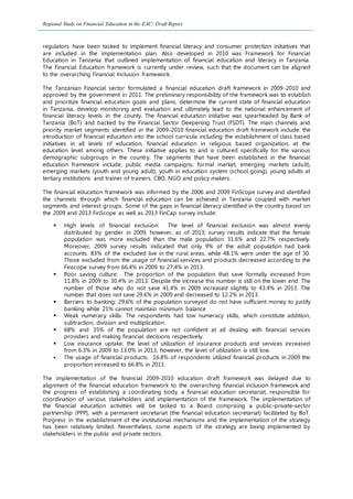 Regional Study on Financial Education in the EAC: Draft Report
regulators have been tasked to implement financial literacy and consumer protection initiatives that
are included in the implementation plan. Also developed in 2010 was Framework for Financial
Education in Tanzania that outlined implementation of financial education and literacy in Tanzania.
The Financial Education framework is currently under review, such that the document can be aligned
to the overarching Financial Inclusion framework.
The Tanzanian Financial sector formulated a financial education draft framework in 2009-2010 and
approved by the government in 2011. The preliminary responsibility of the framework was to establish
and prioritize financial education goals and plans, determine the current state of financial education
in Tanzania, develop monitoring and evaluation and ultimately lead to the national enhancement of
financial literacy levels in the county. The financial education initiative was spearheaded by Bank of
Tanzania (BoT) and backed by the Financial Sector Deepening Trust (FSDT). The main channels and
priority market segments identified in the 2009-2010 financial education draft framework include: the
introduction of financial education into the school curricula including the establishment of class based
initiatives in all levels of education, financial education in religious based organization, at the
education level among others. These initiative applies to and is cultured specifically for the various
demographic subgroups in the country. The segments that have been established in the financial
education framework include, public media campaigns, formal market, emerging markets (adult),
emerging markets (youth and young adult), youth in education system (school going), young adults at
tertiary institutions and trainer of trainers, CBO, NGO and policy makers.
The financial education framework was informed by the 2006 and 2009 FinScope survey and identified
the channels through which financial education can be achieved in Tanzania coupled with market
segments and interest groups. Some of the gaps in financial literacy identified in the country based on
the 2009 and 2013 FinScope as well as 2013 FinCap survey include:
 High levels of financial exclusion: The level of financial exclusion was almost evenly
distributed by gender in 2009, however, as of 2013; survey results indicate that the female
population was more excluded than the male population 31.6% and 22.7% respectively.
Moreover, 2009 survey results indicated that only 9% of the adult population had bank
accounts. 83% of the excluded live in the rural areas, while 48.1% were under the age of 30.
Those excluded from the usage of financial services and products decreased according to the
Finscope survey from 66.4% in 2009 to 27.4% in 2013.
 Poor saving culture: The proportion of the population that save formally increased from
11.8% in 2009 to 30.4% in 2013. Despite the increase this number is still on the lower end. The
number of those who do not save 41.4% in 2009 increased slightly to 43.4% in 2013. The
number that does not save 29.6% in 2009 and decreased to 12.2% in 2013.
 Barriers to banking: 29.6% of the population surveyed do not have sufficient money to justify
banking while 21% cannot maintain minimum balance
 Weak numeracy skills: The respondents had low numeracy skills, which constitute addition,
subtraction, division and multiplication.
 68% and 35% of the population are not confident at all dealing with financial services
providers and making financial decisions respectively.
 Low insurance uptake: the level of utilization of insurance products and services increased
from 6.3% in 2009 to 13.0% in 2013, however, the level of utilization is still low.
 The usage of financial products: 16.8% of respondents utilized financial products in 2009 the
proportion increased to 66.8% in 2013.
The implementation of the financial 2009-2010 education draft framework was delayed due to
alignment of the financial education framework to the overarching financial inclusion framework and
the progress of establishing a coordinating body, a financial education secretariat, responsible for
coordination of various stakeholders and implementation of the framework. The implementation of
the financial education activities will be tasked to a Board comprising a public-private-sector
partnership (PPP), with a permanent secretariat (the financial education secretariat) facilitated by BoT.
Progress in the establishment of the institutional mechanisms and the implementation of the strategy
has been relatively limited. Nevertheless, some aspects of the strategy are being implemented by
stakeholders in the public and private sectors.
 