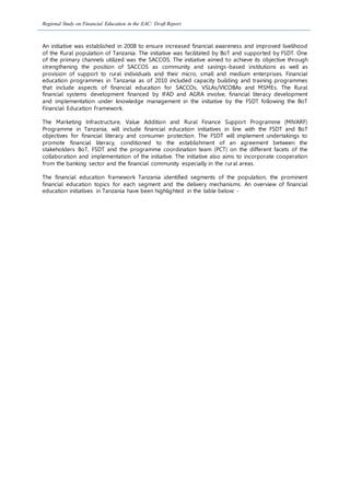 Regional Study on Financial Education in the EAC: Draft Report
An initiative was established in 2008 to ensure increased financial awareness and improved livelihood
of the Rural population of Tanzania. The initiative was facilitated by BoT and supported by FSDT. One
of the primary channels utilized was the SACCOS. The initiative aimed to achieve its objective through
strengthening the position of SACCOS as community and savings-based institutions as well as
provision of support to rural individuals and their micro, small and medium enterprises. Financial
education programmes in Tanzania as of 2010 included capacity building and training programmes
that include aspects of financial education for SACCOs, VSLAs/VICOBAs and MSMEs. The Rural
financial systems development financed by IFAD and AGRA involve, financial literacy development
and implementation under knowledge management in the initiative by the FSDT following the BoT
Financial Education Framework.
The Marketing Infrastructure, Value Addition and Rural Finance Support Programme (MIVARF)
Programme in Tanzania, will include financial education initiatives in line with the FSDT and BoT
objectives for financial literacy and consumer protection. The FSDT will implement undertakings to
promote financial literacy, conditioned to the establishment of an agreement between the
stakeholders BoT, FSDT and the programme coordination team (PCT) on the different facets of the
collaboration and implementation of the initiative. The initiative also aims to incorporate cooperation
from the banking sector and the financial community especially in the rural areas.
The financial education framework Tanzania identified segments of the population, the prominent
financial education topics for each segment and the delivery mechanisms. An overview of financial
education initiatives in Tanzania have been highlighted in the table below: -
 