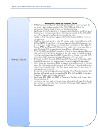 Regional Study on Financial Education in the EAC: Draft Report
Money Culture
Consumption, Saving and Investment Culture
 51.8% of respondents in Burundi indicated they first saved their income and spent the
rest on every day’s need compared to 44.6%, 44.3%, 44.2% and 43.4%, of the
respondents in Rwanda, Kenya, Tanzania and Uganda respectively.
 Significantly, 41.1% of respondents in Tanzania, indicated that they would first spend
their income on everyday needs and save the rest as compared to 38.7%, 38.5%, 34.4%,
and 34.2% in Uganda, Kenya, Rwanda and Burundi in that order.
 Notably, 11.9% of respondents in Uganda indicated that they spent all their income on
everyday needs.
 Asked how they would spend an extra 40% increase on the household income; while
22.8% and 22.7% of respondents in Kenya and Uganda indicated that they would invest
it on their own family business; in contrast, their counterparts in Burundi(18.4%),
Rwanda (17.9%) and Tanzania (17.9%) preferred to adding more money to purchase an
asset. Of interest, 11.4% of respondents in Burundi found it difficult it to answer.
 27.7%, 25%, 23.3%, and 22.8% of respondents in Tanzania, Kenya, Uganda and Burundi
cited preference to saving than spending as the main reason for making savings or
investing respectively compared to 12.8% of respondents in Rwanda. In contrast, 13.8%
of Rwandese cited ‘a rainy day’ or unexpected expenses as the main reason.
 Of interest, only 0.9% (Burundi), 1.7% (Kenya), 1.6% (Tanzania), 1.4% (Uganda) and 0%
(Rwanda) of respondents who cited saving and investment as part of family tradition.
 Worth noting, are respondents (14.5%) in Uganda who cited retirement as the main
reason for making saving and investment. 12.3% of those in Burundi cited earning
income from increased market value from assets acquired as the main reason for
making saving and investment.
 On financial record keeping practice, proportionally, 21% of Rwandese indicated that
they kept all financial records compared to 19%, 17%, 15.8% and 14% of Ugandans,
Tanzanians, Kenyans and Burundian respectively.
 Significantly, 20%, 18.2% and 15.2% of Tanzanians, Ugandans, and Kenyans don’t
financial records at all.
 Low income was most cited as the main reason why majority of respondents do not
make savings or investments; 47.2% (Tanzania), 46% (Kenya), 42.5% (Uganda), 37.7%
(Burundi) and 23.6% (Rwanda)
 