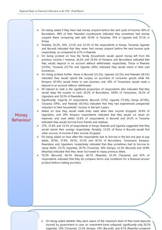Regional Study on Financial Education in the EAC: Draft Report
Money
Behaviour
 On being asked if they have had money unspent before the next cycle of income; 50% of
Burundians, 48% of their Rwandan counterparts indicated they sometimes had money
unspent these comparing well with 35.9% in Tanzania, 35% in Uganda and 37.1% in
Kenya.
 Notably, 16.2%, 16%, 13.1% and 12.3% of the respondents in Kenya, Tanzania, Uganda
and Burundi indicated that they never had money unspent before the next income cycle
respectively, as compared to 6.7% in Rwanda.
 On being probed on how the family (household) would spend money left from the
previous income / revenue; 26.2% and 25.4% of Kenyans and Burundians indicated that
they would deposit in an account without withdrawals respectively. Those in Rwanda
(23.6%), Tanzania (22.7%) and Uganda (26%) indicated they would invest in their own
businesses.
 On being probed further, those in Burundi (21.1%), Uganda (22.5%) and Rwanda (18.5%)
indicated they would spend the surplus on purchase of consumer goods while the
Kenyans (25.9%) would invest in own business and 20% of Tanzanians would make a
deposit in an account without withdrawal.
 Of interest to note is the significant proportion of respondents who indicated that they
would keep the surplus in cash; 20.2% of Burundians, 18.8% of Tanzanians, 16.2% of
Ugandans and 10.3% of Rwandese.
 Significantly, majority of respondents (Burundi (57%), Uganda (71.6%), Kenya (67.8%),
Tanzania (59%), and Rwanda (65.5%)) indicated that they had experienced unexpected
reduction in their households’ income in the last 3 years.
 Asked on how they would make ends meet when their income dropped, 34.4% of
Ugandans, and 29% Kenyans respondents indicated that they would cut down on
expenses and save whilst 31.6% of respondents in Burundi and 24.2% in Tanzania
indicated they would borrow from friends and relatives.
 27%, 15.4% and 13.1% of respondents in Kenya, Rwanda and Uganda suggested that they
would spend their savings respectively. Notably, 13.2% of those in Burundi would find
other sources of income if their income dropped.
 On being asked on how often the respondents had to borrow in the last one year to pay
debts, 50.9%, 37.9%, 34.5%, 33.3% and 30.3% of Burundians, Tanzanians, Kenyans,
Rwandese and Ugandans respectively indicated that they sometimes had to borrow to
repay debts. 23.1% (Uganda), 20.7% (Tanzania), 18% (Kenya), 12.3% (Burundi) and 10.8%
(Rwanda) indicated that they never borrowed to repay previous debts.
 70.2% (Burundi), 66.3% (Kenya), 66.7% (Rwanda), 61.3% (Tanzania) and 65% of
respondents indicated that they do compare terms and conditions for a financial service/
product before making purchase.
 On being asked whether they were aware of the maximum level of their bank deposits
insured by government in case an investment bank collapsed; significantly only 20.2%
(Uganda), 19% (Tanzania), 15.5% (Kenya), 14% (Burundi), and 8.7% (Rwanda) answered
 