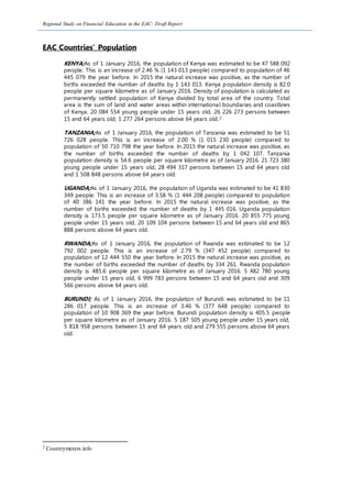 Regional Study on Financial Education in the EAC: Draft Report
EAC Countries’ Population
KENYA;As of 1 January 2016, the population of Kenya was estimated to be 47 588 092
people. This is an increase of 2.46 % (1 143 013 people) compared to population of 46
445 079 the year before. In 2015 the natural increase was positive, as the number of
births exceeded the number of deaths by 1 143 013. Kenya population density is 82.0
people per square kilometre as of January 2016. Density of population is calculated as
permanently settled population of Kenya divided by total area of the country. Total
area is the sum of land and water areas within international boundaries and coastlines
of Kenya. 20 084 554 young people under 15 years old, 26 226 273 persons between
15 and 64 years old, 1 277 264 persons above 64 years old.2
TANZANIA;As of 1 January 2016, the population of Tanzania was estimated to be 51
726 028 people. This is an increase of 2.00 % (1 015 230 people) compared to
population of 50 710 798 the year before. In 2015 the natural increase was positive, as
the number of births exceeded the number of deaths by 1 042 107. Tanzania
population density is 54.6 people per square kilometre as of January 2016. 21 723 380
young people under 15 years old, 28 494 317 persons between 15 and 64 years old
and 1 508 848 persons above 64 years old.
UGANDA;As of 1 January 2016, the population of Uganda was estimated to be 41 830
349 people. This is an increase of 3.58 % (1 444 208 people) compared to population
of 40 386 141 the year before. In 2015 the natural increase was positive, as the
number of births exceeded the number of deaths by 1 445 016. Uganda population
density is 173.5 people per square kilometre as of January 2016. 20 855 775 young
people under 15 years old, 20 109 104 persons between 15 and 64 years old and 865
888 persons above 64 years old.
RWANDA;As of 1 January 2016, the population of Rwanda was estimated to be 12
792 002 people. This is an increase of 2.79 % (347 452 people) compared to
population of 12 444 550 the year before. In 2015 the natural increase was positive, as
the number of births exceeded the number of deaths by 334 261. Rwanda population
density is 485.6 people per square kilometre as of January 2016. 5 482 780 young
people under 15 years old, 6 999 783 persons between 15 and 64 years old and 309
566 persons above 64 years old.
BURUNDI; As of 1 January 2016, the population of Burundi was estimated to be 11
286 017 people. This is an increase of 3.46 % (377 648 people) compared to
population of 10 908 369 the year before. Burundi population density is 405.5 people
per square kilometre as of January 2016. 5 187 505 young people under 15 years old,
5 818 958 persons between 15 and 64 years old and 279 555 persons above 64 years
old.
2 Countrymeters.info
 