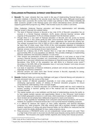 Regional Study on Financial Education in the EAC: Draft Report
CHALLENGES IN FINANCIAL LITERACY AND EDUCATION
A. Burundi: The major obstacle that may stand in the way of implementing financial literacy and
education initiatives in Burundi is the security issues that face the nation. Although recent peace
talks have been successful, the country had a failed coup attempt in 2015. Political instability will
deter economic growth in the financial sector and reduce international donor aid that partially
supports government programs e.g. FMRC21 that increase access to credit in rural areas.
Other challenges hindering financial education and literacy implementation and ultimately
financial access, in Burundi are outlined below.
 The level of financial inclusion in Burundi is low, only 12.5% of Burundi’s population has an
account in a formal financial institution, 14.2% access informal financial services while
majority of the population 73.3% are entirely excluded from the financial system.
 Though there is a low level of financial education in Burundi and low access to formal
financial services is also driven partly by other socio-economic factors such as high level of
poverty. An estimated 67% of Burundi’s 8.1 million inhabitants live below the poverty line.
This number increased from 35% in 1993 to 67% in 2006, with the rural poverty estimated to
be twice that of urban areas. Over 87.6% of the rural population depends on subsistence
agriculture and livestock and have low income levels. Savings level and participation in formal
financial services is low because of poor level of income.
 Burundi has a literacy rate of 67%, however there is a high rate of illiteracy in rural areas,
approximately 40% of rural population are illiterate. This provides challenges in implementing
financial awareness and education initiatives in rural areas.
 Their remains low penetration of financial services institutions in rural areas as most of the
country’s financial services providers are concentrated in capital city Bujumbura. Moreover,
Burundi has a very poor infrastructure and distances to financial access points are far for most
Burundians. Only 49.4% of the population live with 8Kms to a financial access point.22
According to the NFIS, 90% of the population lives in rural area however rural areas account
for 66% of financial access points.
 Low level of awareness of financial institutions, products and services among the population
especially microfinance institutions.
 Informal services are used more than formal services in Burundi, especially for saving,
borrowing and even transferring money.
B. Rwanda: Outlined below are some key challenges and gaps in financial literacy and education in
Rwanda uncovered over the course of the study:
 Large number of illiterate population especially in rural areas provides a challenge in
developing appropriate modes of delivery of financial education programs to ensure
comprehensive understanding of the concepts taught.
 Teaching modules on financial education are sometimes loaded with too much material by
trainers resulting in learners getting lost in the material and not retaining the financial
concepts learned.
 The capital markets are a new institution and the level of understanding among the public as
to how capital markets operate and opportunities therein is low. Moreover, stock-brokers
have limited geographic presence in rural areas, where awareness of capital markets is lowest.
Stock brokers do not actively have deliberate programs to reach rural investors.
 There is a high appetite for knowledge from consumers about financial products and services
however for suppliers of financial services this is not a priority beyond marketing purposes.
 It is difficult to measure the impact of mass public awareness and financial education
programs e.g. radio programs. Only after several years will a positives change in attitudes
towards importance of saving and good financial habits can the effects be measured but the
impact cannot be wholly attributed to mass media programs alone.
 Many processes in MFI/SACCO sector are not computerized, manual systems are used. There
is a high level of lost and/ or incorrect records that cause disputes among clients and financial
institutions. The insurance and capital markets segments also mainly have manual processes.
21
FMRC: Fonds de Micro Credit Rural (Rural Micro Credit Fund)
22
August 2012, “Burundi National Financial Inclusion Survey”, Bank of the Republic of Burundi, Bujumbura, Burundi
 