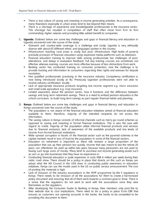 Regional Study on Financial Education in the EAC: Draft Report
 There is low culture of saving and investing in income generating activities. As a consequence,
many Rwandans especially in urban areas tend to live beyond their means.
 There is a shortage of experience and knowledgeable professionals in the insurance sector.
This shortage has resulted in competition of staff that often move from firm to firm
commanding higher salaries and providing little added benefit to companies.
C. Uganda: Outlined below are some key challenges and gaps in financial literacy and education in
Uganda uncovered over the course of the study:
 Outreach and country-wide coverage is a challenge and costly. Uganda is very ethnically
diverse with about 65 different ethnic and languages spoken in the country.
 Infrastructure reaching rural areas is costly due poor infrastructure. High levels of poverty
preclude provision of financial education using expensive media platforms such as television.
 Financial education training to improve skills among professionals has challenges of poor
attendance, and delays in evaluation feedback. Full day training courses are sometimes not
effective whereas evening courses are more effective because of less distractions from work.
 Banking sector has conducted training on consumer protection, now the challenge is to
provide training and information to consumers regarding their rights and avenues for dispute
resolution.
 Few qualified professionals practising in the insurance industry. Competency certification is
now being introduced locally at IIU. Previously Ugandan professionals were not able to
receive industry certification locally.
 Lack of appropriate insurance products targeting low income segment e.g. micro insurance
and small scale agriculture e.g. crop insurance.
 Limited awareness about the pension sector, how it functions and the difference between
savings and long term retirement savings. There is a need to embed pension education in the
school curriculum, to build long term savings as part regular financial habits and planning.
D. Kenya: Outlined below are some key challenges and gaps in financial literacy and education in
Kenya uncovered over the course of the study:
 The population is not aware of the financial education initiatives aimed at financial education
available to them; therefore, majority of the intended recipients do not access the
information.
 The saving culture in Kenya consists of informal channels such as merry go round schemes as
opposed to saving and investing in formal financial institutions. This is also the case with
regard to credit, majority of the population utilize informal financial products and services
due to financial exclusion, lack of awareness of the available products and low levels of
income from formal financial institutions.
 Wide spread corruption in facets of the financial sector such as the pyramid schemes in the
capital markets result in loss of trust by the population in some of the financial sectors.
 Education on retirement is important as there still remains a large proportion of the
population that use up their pension too quickly. Income that was meant to last the retiree 20
years can oftentimes be used up within two years because many pensioners are not used to
having such large sums of money. Many tend to purchase non income generating assets such
as cars or go into businesses that they have no experience in.
 Conducting financial education is quite expensive. It costs KBA 6 million per week during their
radio road show. There should be a policy in place that directs on this such as Kenya can
adopt what the AD Council in the USA does in conducting public awareness or education
initiatives. Kenya can use the model used in the US on public service announcement. The cost
of printing the materials is high.
 Lack of inclusion of the industry associations in the FEPP programme by the 5 regulators in
Kenya. There needs to be inclusion of all the associations for them to create a harmonised
policy document and ensuring that all of them work towards a common goal or drive. There is
a sense that the regulators do not want to work with the associations since they view
themselves as the regulators.
 After developing the Consumer Guide to Banking in Kenya, their members only post this to
their website due to cost implications. There need to be a policy in place from CBK that
ensures as customers are opening accounts in the banks, the banks to be compelled to be
providing this document to them.
 
