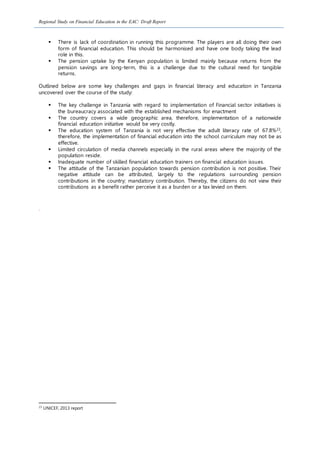 Regional Study on Financial Education in the EAC: Draft Report
 There is lack of coordination in running this programme. The players are all doing their own
form of financial education. This should be harmonised and have one body taking the lead
role in this.
 The pension uptake by the Kenyan population is limited mainly because returns from the
pension savings are long-term, this is a challenge due to the cultural need for tangible
returns.
Outlined below are some key challenges and gaps in financial literacy and education in Tanzania
uncovered over the course of the study:
 The key challenge in Tanzania with regard to implementation of Financial sector initiatives is
the bureaucracy associated with the established mechanisms for enactment
 The country covers a wide geographic area, therefore, implementation of a nationwide
financial education initiative would be very costly.
 The education system of Tanzania is not very effective the adult literacy rate of 67.8%23,
therefore, the implementation of financial education into the school curriculum may not be as
effective.
 Limited circulation of media channels especially in the rural areas where the majority of the
population reside.
 Inadequate number of skilled financial education trainers on financial education issues.
 The attitude of the Tanzanian population towards pension contribution is not positive. Their
negative attitude can be attributed, largely to the regulations surrounding pension
contributions in the country; mandatory contribution. Thereby, the citizens do not view their
contributions as a benefit rather perceive it as a burden or a tax levied on them.
.
23
UNICEF, 2013 report
 