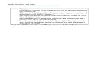Regional Study on Financial Education in the EAC: Draft Report
education level.
- CMA creates awareness and disseminates information by participating in financial literacy week by providing talks and presentations to
various groups such as students.
- UCSCU in collaboration with Uganda Cooperatives College offers cooperative management education via short course, certificate and
diploma programs on community development in Sacco’s and MFIs.
- Institute of Insurers Uganda (IIU) provides training and short courses for professionals in the sector to improve their skills and people
who wish to develop a career in insurance.
- Long term courses are also offered by the institute at certificate and diploma levels as well as international certification courses e.g.
from Chartered Insurance Institute of Australia and New Zealand Institute.
- UIA promotes awareness and provides information and education about the insurance industry. The association uses mass media,
seminars, workshops, trade shows and exhibitions and through direct engagement one-on-one meetings, group talks and visits to
education institutions such as universities.
Messy F A and Moticone C (2012),The Status of Financial Education in Africa,OECD WorkingPapers on Finance,Insurance andPrivate Pensions No.25,pp 33
 