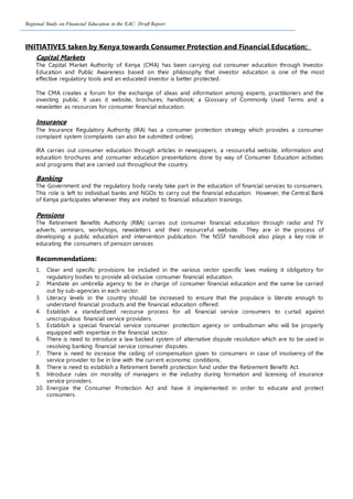 Regional Study on Financial Education in the EAC: Draft Report
INITIATIVES taken by Kenya towards Consumer Protection and Financial Education:
Capital Markets
The Capital Market Authority of Kenya (CMA) has been carrying out consumer education through Investor
Education and Public Awareness based on their philosophy that investor education is one of the most
effective regulatory tools and an educated investor is better protected.
The CMA creates a forum for the exchange of ideas and information among experts, practitioners and the
investing public. It uses it website, brochures; handbook; a Glossary of Commonly Used Terms and a
newsletter as resources for consumer financial education.
Insurance
The Insurance Regulatory Authority (IRA) has a consumer protection strategy which provides a consumer
complaint system (complaints can also be submitted online).
IRA carries out consumer education through articles in newspapers, a resourceful website, information and
education brochures and consumer education presentations done by way of Consumer Education activities
and programs that are carried out throughout the country.
Banking
The Government and the regulatory body rarely take part in the education of financial services to consumers.
This role is left to individual banks and NGOs to carry out the financial education. However, the Central Bank
of Kenya participates whenever they are invited to financial education trainings.
Pensions
The Retirement Benefits Authority (RBA) carries out consumer financial education through radio and TV
adverts, seminars, workshops, newsletters and their resourceful website. They are in the process of
developing a public education and intervention publication. The NSSF handbook also plays a key role in
educating the consumers of pension services
Recommendations:
1. Clear and specific provisions be included in the various sector specific laws making it obligatory for
regulatory bodies to provide all-inclusive consumer financial education.
2. Mandate an umbrella agency to be in charge of consumer financial education and the same be carried
out by sub-agencies in each sector.
3. Literacy levels in the country should be increased to ensure that the populace is literate enough to
understand financial products and the financial education offered.
4. Establish a standardized recourse process for all financial service consumers to curtail against
unscrupulous financial service providers.
5. Establish a special financial service consumer protection agency or ombudsman who will be properly
equipped with expertise in the financial sector.
6. There is need to introduce a law backed system of alternative dispute resolution which are to be used in
resolving banking financial service consumer disputes.
7. There is need to increase the ceiling of compensation given to consumers in case of insolvency of the
service provider to be in line with the current economic conditions.
8. There is need to establish a Retirement benefit protection fund under the Retirement Benefit Act.
9. Introduce rules on morality of managers in the industry during formation and licensing of insurance
service providers.
10. Energize the Consumer Protection Act and have it implemented in order to educate and protect
consumers.
 