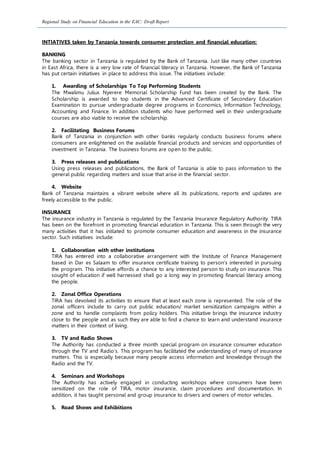 Regional Study on Financial Education in the EAC: Draft Report
INTIATIVES taken by Tanzania towards consumer protection and financial education:
BANKING
The banking sector in Tanzania is regulated by the Bank of Tanzania. Just like many other countries
in East Africa, there is a very low rate of financial literacy in Tanzania. However, the Bank of Tanzania
has put certain initiatives in place to address this issue. The initiatives include:
1. Awarding of Scholarships To Top Performing Students
The Mwalimu Julius Nyerere Memorial Scholarship Fund has been created by the Bank. The
Scholarship is awarded to top students in the Advanced Certificate of Secondary Education
Examination to pursue undergraduate degree programs in Economics, Information Technology,
Accounting and Finance. In addition students who have performed well in their undergraduate
courses are also viable to receive the scholarship.
2. Facilitating Business Forums
Bank of Tanzania in conjunction with other banks regularly conducts business forums where
consumers are enlightened on the available financial products and services and opportunities of
investment in Tanzania. The business forums are open to the public.
3. Press releases and publications
Using press releases and publications, the Bank of Tanzania is able to pass information to the
general public regarding matters and issue that arise in the financial sector.
4. Website
Bank of Tanzania maintains a vibrant website where all its publications, reports and updates are
freely accessible to the public.
INSURANCE
The insurance industry in Tanzania is regulated by the Tanzania Insurance Regulatory Authority. TIRA
has been on the forefront in promoting financial education in Tanzania. This is seen through the very
many activities that it has initiated to promote consumer education and awareness in the insurance
sector. Such initiatives include:
1. Collaboration with other institutions
TIRA has entered into a collaborative arrangement with the Institute of Finance Management
based in Dar es Salaam to offer insurance certificate training to person’s interested in pursuing
the program. This initiative affords a chance to any interested person to study on insurance. This
sought of education if well harnessed shall go a long way in promoting financial literacy among
the people.
2. Zonal Office Operations
TIRA has devolved its activities to ensure that at least each zone is represented. The role of the
zonal officers include to carry out public education/ market sensitization campaigns within a
zone and to handle complaints from policy holders. This initiative brings the insurance industry
close to the people and as such they are able to find a chance to learn and understand insurance
matters in their context of living.
3. TV and Radio Shows
The Authority has conducted a three month special program on insurance consumer education
through the TV and Radio’s. This program has facilitated the understanding of many of insurance
matters. This is especially because many people access information and knowledge through the
Radio and the TV.
4. Seminars and Workshops
The Authority has actively engaged in conducting workshops where consumers have been
sensitized on the role of TIRA, motor insurance, claim procedures and documentation. In
addition, it has taught personal and group insurance to drivers and owners of motor vehicles.
5. Road Shows and Exhibitions
 