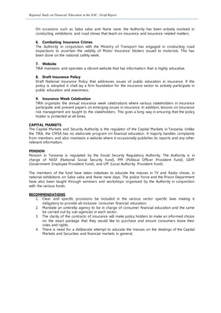 Regional Study on Financial Education in the EAC: Draft Report
On occasions such as Saba saba and Nane nane, the Authority has been actively involved in
conducting exhibitions and road shows that teach on insurance and insurance related matters.
6. Combating Insurance Crimes
The Authority in conjunction with the Ministry of Transport has engaged in conducting road
inspections to ascertain the validity of Motor Insurance Stickers issued to motorists. This has
been done on the national safety week.
7. Website
TIRA maintains and operates a vibrant website that has information that is highly educative.
8. Draft Insurance Policy
Draft National Insurance Policy that addresses issues of public education in insurance. If the
policy is adopted it shall lay a firm foundation for the insurance sector to actively participate in
public education and awareness.
9. Insurance Week Celebration
TIRA organizes the annual insurance week celebrations where various stakeholders in insurance
participate and present papers on emerging issues in insurance. In addition, lessons on insurance
risk management are taught to the stakeholders. This goes a long way in ensuring that the policy
holder is protected at all times.
CAPITAL MARKETS
The Capital Markets and Security Authority is the regulator of the Capital Markets in Tanzania. Unlike
the TIRA, the CMSA has no elaborate program on financial education. It majorly handles complaints
from members and also maintains a website where it occasionally publishes its reports and any other
relevant information.
PENSION
Pension in Tanzania is regulated by the Social Security Regulatory Authority. The Authority is in
charge of NSSF (National Social Security Fund), PPF (Political Officer Provident Fund), GEPF
(Government Employee Provident Fund), and LPF (Local Authority Provident Fund).
The members of the fund have taken initiatives to educate the masses in TV and Radio shows, in
national exhibitions on Saba saba and Nane nane days. The police Force and the Prison Department
have also been taught through seminars and workshops organized by the Authority in conjunction
with the various funds.
RECOMMENDATIONS
1. Clear and specific provisions be included in the various sector specific laws making it
obligatory to provide all-inclusive consumer financial education.
2. Mandate an umbrella agency to be in charge of consumer financial education and the same
be carried out by sub-agencies in each sector.
3. The clarity of the contracts of insurance will make policy holders to make an informed choice
on the exact package that they would like to purchase and ensure consumers know their
roles and rights.
4. There is need for a deliberate attempt to educate the masses on the dealings of the Capital
Markets and Securities and financial markets in general.
 