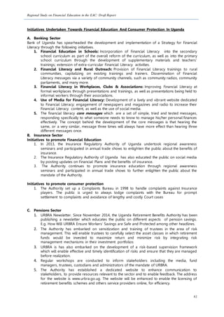 Regional Study on Financial Education in the EAC: Draft Report
82
Initiatives Undertaken Towards Financial Education And Consumer Protection In Uganda
A. Banking Sector
Bank of Uganda has spearheaded the development and implementation of a Strategy for Financial
Literacy through the following initiatives.
1. Financial Education in Schools: Incorporation of Financial Literacy into the secondary
school curriculum as part of the overall reform of the curriculum, as well as into the primary
school curriculum through the development of supplementary materials and teachers’
trainings; extension of extra-curricular Financial Literacy activities.
2. Financial Literacy and Rural Outreach: Provision of Financial Literacy trainings to rural
communities, capitalizing on existing trainings and trainers. Dissemination of Financial
Literacy messages via a variety of community channels, such as community radios, community
parliaments, and many more.
3. Financial Literacy in Workplaces, Clubs & Associations: Improving Financial Literacy at
formal workplaces through presentations and trainings, as well as presentations being held to
informal workers through their associations.
4. Use of Media for Financial Literacy: Development of a lively and vibrant website dedicated
to Financial Literacy; engagement of newspapers and magazines and radio to increase their
Financial Literacy content, as well as the use of social media.
5. The financial literacy core messages which are a set of simple, tried and tested messages,
responding specifically to what someone needs to know to manage his/her personal finances
effectively. The concept behind the development of the core messages is that hearing the
same, or a very similar, message three times will always have more effect than hearing three
different messages once.
B. Insurance Sector
Initiatives to promote Financial Education
1. In 2013, the Insurance Regulatory Authority of Uganda undertook regional awareness
seminars and participated in annual trade shows to enlighten the public about the benefits of
insurance.
2. The Insurance Regulatory Authority of Uganda has also educated the public on social media
by posting updates on Financial Plans and the benefits of insurance.
3. The Authority continues to promote insurance education through regional awareness
seminars and participated in annual trade shows to further enlighten the public about the
mandate of the Authority.
Initiatives to promote consumer protection
1. The Authority set up a Complaints Bureau in 1998 to handle complaints against Insurance
players. The public is urged to always lodge complaints with the Bureau for prompt
settlement to complaints and avoidance of lengthy and costly Court cases
C. Pensions Sector
1. URBRA Newsletter. Since November 2014, the Uganda Retirement Benefits Authority has been
publishing a newsletter which educates the public on different aspects of pension savings.
E.g. How Will URBRA Ensure Workers’ Savings are Safe and Protected among other headlines.
2. The Authority has embarked on sensitization and training of trustees in the area of risk
management. This will enable trustees to carefully select the asset classes in which retirement
funds would be invested to maximize return and minimize risk by integrating risk
management mechanisms in their investment portfolios
3. URBRA is has also embarked on the development of a risk-based supervision framework
which will enable effective and timely identification of risks and ensure that they are managed
before realization.
4. Regular workshops are conducted to inform stakeholders including the media, fund
managers, trustees, custodians and administrators of the mandate of URBRA.
5. The Authority has established a dedicated website to enhance communication to
stakeholders, to provide resources relevant to the sector and to enable feedback. The address
for the website is www.urbra.go.ug. The website will be enhanced to enable the licensing of
retirement benefits schemes and others service providers online, for efficiency.
 