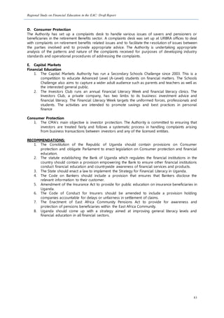Regional Study on Financial Education in the EAC: Draft Report
83
D. Consumer Protection
The Authority has set up a complaints desk to handle various issues of savers and pensioners or
beneficiaries in the retirement Benefits sector. A complaints desk was set up at URBRA offices to deal
with complaints on retirement benefits related issues and to facilitate the resolution of issues between
the parties involved and to provide appropriate advice. The Authority is undertaking appropriate
analysis of the patterns and nature of the complaints received for purposes of developing industry
standards and operational procedures of addressing the complaints.
E. Capital Markets
Financial Education
1. The Capital Markets Authority has run a Secondary Schools Challenge since 2003. This is a
competition to educate Advanced Level (A-Level) students on financial matters. The Schools
Challenge also aims to capture a wider adult audience such as parents and teachers as well as
the interested general public.
2. The Investors Club runs an annual Financial Literacy Week and financial literacy clinics. The
Investors Club, a private company, has two limbs to its business: investment advice and
financial literacy. The Financial Literacy Week targets the uniformed forces, professionals and
students. The activities are intended to promote savings and best practices in personal
finance
Consumer Protection
1. The CMA's main objective is investor protection. The Authority is committed to ensuring that
investors are treated fairly and follows a systematic process in handling complaints arising
from business transactions between investors and any of the licensed entities.
RECOMMENDATIONS:
1. The Constitution of the Republic of Uganda should contain provisions on Consumer
protection and obligate Parliament to enact legislation on Consumer protection and financial
education.
2. The statute establishing the Bank of Uganda which regulates the financial institutions in the
country should contain a provision empowering the Bank to ensure other financial institutions
conduct financial education and countrywide awareness of financial services and products.
3. The State should enact a law to implement the Strategy for Financial Literacy in Uganda.
4. The Code on Bankers should include a provision that ensures that Bankers disclose the
relevant information to their customer.
5. Amendment of the Insurance Act to provide for public education on insurance beneficiaries in
Uganda.
6. The Code of Conduct for Insurers should be amended to include a provision holding
companies accountable for delays or unfairness in settlement of claims.
7. The Enactment of East Africa Community Pensions Act to provide for awareness and
protection of pensions beneficiaries within the East Africa Community.
8. Uganda should come up with a strategy aimed at improving general literacy levels and
financial education in all financial sectors.
 