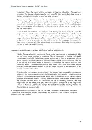 Regional Study on Financial Education in the EAC: Draft Report
85
increasingly chosen by many national strategies for financial education. This approach
recognises that financial education can be more powerful when provided at critical points in
the lives of individuals, in order to seize “teachable moments”.
Appropriate learning environments: Use of environments conducive to learning for effective
and successful delivery, such as schools and the workplace. Often in the case of workplace
education, the institution in charge of the national strategy may provide financial education
programmes targeting selected sectors of the economy, or selected workers based on their
age and saving needs.
Using trusted intermediaries and networks and training to foster outreach: For the
programmes in which the human resource component has a direct interaction with the target
audience, such as in workshops or classrooms, the national strategy should promote the
proper education and competence of the educators. Trainers and intermediaries should have,
or be trained to have, expertise on the subject and on the pedagogic elements of the
programme, as well as soft skills such as good communication. External/private consultants
can also be used in a PPP arrangement.
Supporting individual engagement, motivation and decision-making
Effective financial education programmes focus on the development of attitudes and skills
and not simply on the provision of knowledge. This can be achieved by building on financial
competencies early in life (notably through the introduction of financial education in schools
and/or targeting young people), or by harnessing peer pressure and the community effect, as
in the case of programmes aimed at indigenous communities and cultural minorities. The
community effect is harnessed in particular when financial education programmes involve
respected community leaders in order to convince target audiences of the importance of the
financial education intervention.
When targeting homogenous groups, evidence has showed that role modelling of desirable
behaviours and peer-to-peer transmission of financial education can play a role in improving
behavioural outcomes and have spill-over effects even on those who do not take up financial
education. Programmes aimed at changing behaviours among hard-to-reach target groups or
the financially excluded have also introduced the use of monetary incentives. The pilot
programme for the introduction of a financial education component in the programme
Familias en Accion in Colombia for example has trialled the use of a monetary incentive for
the promotion of a savings habit.
In appreciation of the constituent of the EAC, we have considered the European Union and
United States and strategies applied (macro-level), and South Africa for strategies respective
Member States may consider.
 