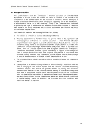 Regional Study on Financial Education in the EAC: Draft Report
86
A. European Union
The Communication from the Commission - Financial education /* COM/2007/0808
#presented in Brussels outlines the context for action at EU Level, in full respect of the
competences of the Member States for the provision of education. The EU developed a
number of activities in financial education, and plays a supporting role to the stakeholders,
in accordance to Article 153 of the Community’s Treaty – “the Community shall contribute
to promoting the right to information and education of consumers in order to safeguard
their interests and adopt measures which support, supplement and monitor the policy
pursued by the Member States”
The Commission identified the following initiatives as a priority:
a. The creation of a network of financial education practitioners
b. Providing sponsorship to Member States and private actors in the organisation of
national/regional conferences on financial education – most financial education
programmes are local, regional or, at best, national in scope. As such, there is a need for
awareness-raising events to take place as close to the target audiences as possible. The
Commission strongly encourages Member States and private actors to organise such
events, and can provide sponsorship and European Commission participation.
Commission involvement provides a good opportunity to support or encourage the
start of national financial education fora, promote best practice at a local level and
promote existing initiatives. Such conferences provide impetus, visibility and coverage
to financial education issues at the level at which they should be tackled.
c. The publication of an online database of financial education schemes and research in
the EU
d. Development of a teacher training module on financial literacy- undertaken with the
help of pedagogues and financial experts from the European Universities Continuing
Education Network. This module will provide teachers in primary and secondary
education with ready-to-use kits, including internet training, in order to encourage and
help them to incorporate financial issues into the general curriculum on a voluntary
basis. All materials will be adapted to the national cultures. Upon the completion of this
teacher-training module, national development teams will, where possible, participate
in teacher-training events to advertise the consumer education materials and
encourage teachers to use them.
 