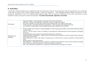 Regional Study on Financial Education in the EAC: Draft Report
89
B. South Africa
In South Africa, financial institutions have an obligation through the Financial Sector Codes for broad-based black economic empowerment to use a percentage
of their after tax profits to fund consumer financial education projects and programmes. Each stakeholder determines delivery mechanisms for its own
programmes implemented in terms of its individual financial literacy strategy. These can range from edutainment (TV and radio soap operas) to market
practitioners training in classrooms at schools and universities. The media and presentation approaches used include:
Presentations
- Group presentations - particularly with small groups from various organisations.
- Exhibitions - identify various exhibitions and exhibit consumer message and materials.
- Face-to-face interaction at public places, which include shopping malls, train stations and taxi ranks.
- Trendy, interactive, multi-media PowerPoint presentations - short and punchy with budgeting exercises.
- Use of electronic voting systems to get immediate and anonymous feedback from consumers.
Advertising and
marketing
- Produce booklets and brochures in various languages for various target groups (children, youth, adults, elderly and others),
in various topics
- Clinic TV - run short shows in Clinics in Townships in the waiting area creating awareness and the importance of budgeting
and saving.
- Financial education video broadcasts through public health clinics and airports.
- Industrial theatrical dramatisations – taking consumer financial education messages to schools, shopping malls, universities,
market places and taxi ranks.
- Radio broadcasts on various radio stations to target persons in remote areas to create an awareness of financial literacy
issues.
- Placing posters on public notice boards.
- Niche magazines – identifying the leisure magazines of identified target audiences to take consumer education messages
to them. Real case studies and responses to consumer questions are provided.
- SMS – after workshops and exhibitions as a follow up send financial literacy messages to consumers.
 