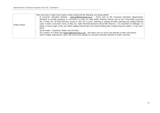 Regional Study on Financial Education in the EAC: Draft Report
90
Online Media
There has been a rapid move toward online media and the following are being utilised:
- A consumer education website – www.mylifemymoney.co.za . Forms part of the Consumer Education Departments’
Mandate to provide guidance to consumers in order to make better financial choices and to live a financially successful
life. It caters for all South Africans, young or old, rich or poor, investing or paying off debt, planning and setting financial
goals. It alerts consumers’ facts so they can make informed decisions about their finances. It is classified in ‘LifeStages’, to
guide at every stage of life, and offers weekly financial tips and articles dealing with complex financial matters, in lay-man’s
terms.
- Social media – Facebook, Twitter and YouTube
- The creation of a Mobi-site (www.mylifemymoney.co.za) that allow users to access the website on their cell-phones.
- Search engine optimisation, which will draw more people to consumer education website in online searches.
 