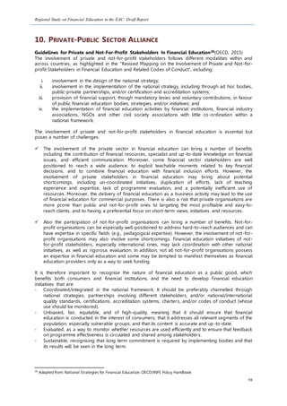 Regional Study on Financial Education in the EAC: Draft Report
98
10. PRIVATE-PUBLIC SECTOR ALLIANCE
Guidelines for Private and Not-For-Profit Stakeholders In Financial Education26(OECD, 2015)
The involvement of private and not-for-profit stakeholders follows different modalities within and
across countries, as highlighted in the “Revised Mapping on the Involvement of Private and Not-for-
profit Stakeholders in Financial Education and Related Codes of Conduct”, including:
i. involvement in the design of the national strategy;
ii. involvement in the implementation of the national strategy, including through ad hoc bodies,
public-private partnerships, and/or certification and accreditation systems;
iii. provision of financial support, though mandatory levies and voluntary contributions, in favour
of public financial education bodies, strategies, and/or initiatives; and
iv. the implementation of financial education activities by financial institutions, financial industry
associations, NGOs and other civil society associations with little co-ordination within a
national framework.
The involvement of private and not-for-profit stakeholders in financial education is essential but
poses a number of challenges:
 The involvement of the private sector in financial education can bring a number of benefits
including the contribution of financial resources, specialist and up-to-date knowledge on financial
issues, and efficient communication. Moreover, some financial sector stakeholders are well
positioned to reach a wide audience, to exploit teachable moments related to key financial
decisions, and to combine financial education with financial inclusion efforts. However, the
involvement of private stakeholders in financial education may bring about potential
shortcomings, including un-coordinated initiatives, duplication of efforts, lack of teaching
experience and expertise, lack of programme evaluation, and a potentially inefficient use of
resources. Moreover, the delivery of financial education as a business activity may lead to the use
of financial education for commercial purposes. There is also a risk that private organisations are
more prone than public and not-for-profit ones to targeting the most profitable and easy-to-
reach clients, and to having a preferential focus on short-term views, initiatives and resources.
 Also the participation of not-for-profit organisations can bring a number of benefits. Not-for-
profit organisations can be especially well-positioned to address hard-to-reach audiences and can
have expertise in specific fields (e.g., pedagogical expertise). However, the involvement of not-for-
profit organisations may also involve some shortcomings. Financial education initiatives of not-
for-profit stakeholders, especially international ones, may lack coordination with other national
initiatives, as well as rigorous evaluation. In addition, not all not-for-profit organisations possess
an expertise in financial education and some may be tempted to manifest themselves as financial
education providers only as a way to seek funding.
It is therefore important to recognise the nature of financial education as a public good, which
benefits both consumers and financial institutions, and the need to develop financial education
initiatives that are:
- Coordinated/integrated in the national framework. It should be preferably channelled through
national strategies, partnerships involving different stakeholders, and/or national/international
quality standards, certifications, accreditation systems, charters, and/or codes of conduct (whose
use should be monitored).
- Unbiased, fair, equitable, and of high-quality, meaning that it should ensure that financial
education is conducted in the interest of consumers; that it addresses all relevant segments of the
population, especially vulnerable groups; and that its content is accurate and up-to-date.
- Evaluated, as a way to monitor whether resources are used efficiently and to ensure that feedback
on programme effectiveness is circulated and shared among stakeholders.
- Sustainable, recognising that long term commitment is required by implementing bodies and that
its results will be seen in the long term.
26
Adapted from: National Strategies for Financial Education: OECD/INFE Policy Handbook
 