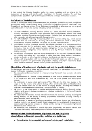 Regional Study on Financial Education in the EAC: Draft Report
99
In this context, the following Guidelines define the scope, modalities, and key criteria for the
involvement of private and not-for-profit stakeholders in financial education. As such they
complement the OECD/INFE High-level Principles on National Strategies for Financial Education.
Definition of Stakeholders
The set of private and not-for-profit stakeholders with an interest in financial education is large and
encompasses a wide range of diverse actors, including for-profit and not-for-profit stakeholders from
financial and non-financial sectors. These Guidelines are applicable to all private and not-for-profit
stakeholders with an interest in financial education, namely comprising:
1. For-profit institutions providing financial services: e.g., banks and other financial institutions,
including microfinance institutions, credit institutions, insurance companies, pension funds, stock
exchanges, individual financial professionals/providers (including fund and asset managers), and
other companies with a licence to provide financial services.
2. For-profit institutions delivering financial education as a business activity: e.g., private service
providers that are contracted out to carry out financial education on behalf of other public,
private and not for-profit institutions. This group also includes consultancy firms.
3. Non-financial for-profit institutions: including non-financial companies (e.g. employers providing
financial education in the workplace and/or financing financial education initiatives, media
companies, etc.), as well as telecommunication companies involved in mobile banking (i.e.
telecommunications companies whose network is used by financial institutions to provide
financial services).
4. Not-for-profit organisations with links to the financial sector but no direct commercial interest:
e.g., industry associations (e.g., associations of banks, investment funds, insurance companies,
pension funds, etc.) as well as financial institutions’ foundations and financial ombudsmen.
5. Not-for-profit organisations with no direct link to the financial sector and with an interest in
financial education: non-governmental organisations (NGOs), consumers’ associations, trade
unions, research institutions, teachers’ unions, parents’ associations, etc.
Modalities of involvement of private and not-for-profit stakeholders
The involvement and role of private and not-for-profit stakeholders can take various forms, and can
include the following modalities and activities:
- the preparation and/or development of a national strategy framework in co-operation with public
authorities;
- the implementation of a national strategy framework or other financial education initiatives, alone
or in cooperation with other stakeholders (e.g., from the public, private, and not-for-profit
sectors);
- the participation in public-private partnerships (PPPs). PPPs can also take place outside of the
scope of / in the absence of a national strategy (where private and not-for-profit stakeholders
may have different roles and can be involved to varying degrees, including the definition of
objectives, the implementation of initiatives, and the provision of funding);
- the support by the private sector of national and international public and not-for-profit bodies,
initiatives, and research through mandatory or voluntary contributions, in the form of financial
resources or in kind;
- the preparation of dedicated financial education material and resources, including teaching and
training material; and the delivery of training programmes, face-to-face or using a variety of
media (television, radio, websites, etc.);
- the organisation of awareness/sensitisation campaigns, conferences, forums, and related events,
including contests and annual financial literacy days/weeks; the professional development of
teachers delivering financial education in schools, and the training of trainers delivering financial
education outside schools; and
- the monitoring and evaluation of financial education programmes, and similar activities that
contribute to enhancing the knowledge base of effective financial education initiatives.
Framework for the involvement of private and not-for-profit
stakeholders in financial education policies and initiatives
a. Co-ordination between public, private and not-for-profit stakeholders
 
