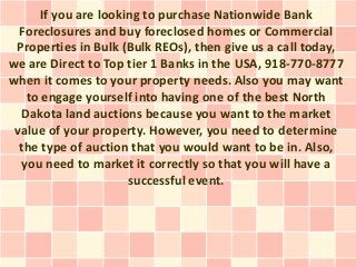 If you are looking to purchase Nationwide Bank
  Foreclosures and buy foreclosed homes or Commercial
 Properties in Bulk (Bulk REOs), then give us a call today,
we are Direct to Top tier 1 Banks in the USA, 918-770-8777
when it comes to your property needs. Also you may want
   to engage yourself into having one of the best North
  Dakota land auctions because you want to the market
 value of your property. However, you need to determine
  the type of auction that you would want to be in. Also,
  you need to market it correctly so that you will have a
                      successful event.
 