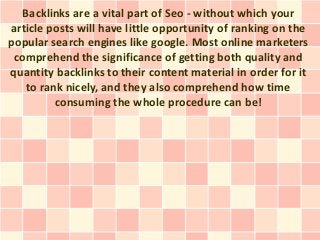 Backlinks are a vital part of Seo - without which your
article posts will have little opportunity of ranking on the
popular search engines like google. Most online marketers
 comprehend the significance of getting both quality and
quantity backlinks to their content material in order for it
    to rank nicely, and they also comprehend how time
          consuming the whole procedure can be!
 