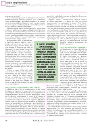 terapia e espiritualidade
Lopes J, Lira MR, Abdala GA, Oliveira AMS. O impacto da reabilitação aquática associada à oração no desempenho funcional de pacientes pós-acidente
vascular encefálico




desempenho funcional.                                               uma melhor regulação da frequência cardíaca, além de promover
    O paciente neurológico além de disfunções físicas, apresenta uma sensação de bem-estar.
também fragilidade emocional podendo levar a depressão.                Segundo Cousins5, a capacidade do corpo de assimilar
Assim, a espiritualidade é um fator relevante para o ser humano os valores espirituais e o desejo de viver são fatores
diante de suas debilidades físicas, emocionais e sociais. A oração preponderantes na reabilitação da saúde. Desta forma,
ocupa um espaço central no aspecto da espiritualidade, podendo indivíduos que possuem estimulação da fé aumentam sua
ser um colaborador durante a terapêutica.                           recuperação física e possuem um melhor estado emocional.
    A busca do conhecimento sobre a relação entre as práticas de “Por outro lado, as áreas encefálicas ligadas ao comportamento
religião e a saúde, como a oração, meditação e sacrifícios, tanto emocional também controlam o sistema nervoso autônomo,
no aspecto físico como mental, já ocorre desde períodos muito o que é fácil de entender, tendo em vista a importância da
distantes. Essa junção possui suas raízes histórico-culturais muito participação desse sistema na expressão das emoções6”.
antigas, existentes na época dos mitos gregos, rituais indígenas Então, pode-se afirmar que a saúde física está intimamente
e nos relatos bíblicos, os quais influenciaram e continuam relacionada à saúde mental e que, quando os fatores orgânicos
influenciando nos tempos atuais1.                                   e psicológicos não estão equilibrados surgem os transtornos
    As palavras prece e oração são sinônimas,                                           somáticos ou psicossomáticos, que são
e significam pedidos, súplicas, votos e                                                 alterações orgânicas provenientes de
desejos expressos a um ser superior que              "O PACIENTE NEUROLÓGICO,           distúrbios psíquicos.
transcende o espaço material. Porém, essa
ação envolve o indivíduo que pede ou                     ALÉM DE DISFUNÇÕES             ESTUDOS SOBRE ORAÇÃO E SAÚDE FÍSICA
que recebe. Portanto, as duas formas mais           FÍSICAS, APRESENTA TAMBÉM           Um dos pioneiros no estudo da influência
utilizadas de prece são: a intercessão e a                                              da oração no processo de reabilitação da
petição. Durante a oração intercessória,               FRAGILIDADE EMOCIONAL            saúde foi o Dr. Randolph Byrd, em 1988,
o indivíduo pede em favor de alguém,               PODENDO LEVAR A DEPRESSÃO.           com o trabalho intitulado “contribuições
podendo ser tanto na presença do recebedor                                              da oração intercessória em pacientes
da oração quanto na sua ausência. Já na
                                                     ASSIM, A ESPIRITUALIDADE É         internados na unidade de terapia coro-
petição, o próprio indivíduo fala com o ser          UM FATOR RELEVANTE PARA            nariana”, sendo caracterizado como um
que considera superior2. O presente estudo                                              estudo duplo cego a fim de avaliar os
utilizou-se da oração intercessória, visto que
                                                      O SER HUMANO DIANTE DE            efeitos da oração intercessória. Teve como
o terapeuta intercedia pelo paciente, por sua         SUAS DEBILIDADES FÍSICAS,         amostra 393 pacientes internados em
saúde e pelo tratamento que seria realizado            EMOCIONAIS E SOCIAIS. A          unidades de terapia coronariana, os quais
em seguida.                                                                             foram divididos em dois grupos de forma
    Embora a oração tenha sido usada                  ORAÇÃO OCUPA UM ESPAÇO            aleatória (com prece e sem prece). Esse
nos processos de cura por séculos, só                  CENTRAL NO ASPECTO DA            estudo teve como resultado menor índice
recentemente ela tem recebido atenção                                                   de complicação nos pacientes do grupo
do meio científico3. Por muito tempo, a              ESPIRITUALIDADE, PODENDO           com oração, pois estes desenvolveram
ciência e a religião têm se desenvolvido                SER UM COLABORADOR              menos insuficiência cardíaca congestiva e
separadamente, e ainda hoje, há certa                                                   pneumonia, necessitaram de menos suporte
resistência por parte dos cientistas em                DURANTE A TERAPÊUTICA"           ventilatório e tratamento com antibióticos
aceitar o que não podem provar por seus                                                 e diuréticos. Porém, não houve diferença
meios metodológicos.                                                                    na mortalidade entre os grupos, nem na
                                                                    duração da permanência na unidade de terapia intensiva ou
MECANISMOS NEUROFISIOLÓGICOS DA ORAÇÃO                              no hospital. Esse trabalho mostra a influência que a oração
A relação da oração com a ativação cerebral e seus efeitos intercessória tem sobre a saúde humana.
fisiológicos no organismo foi comprovada através de exames de          Um estudo de longo seguimento foi realizado por Strawbridge
neuroimagem, sendo possível observar que, durante processos de et al7, para avaliar a taxa de mortalidade entre praticantes
oração e meditação, regiões do encéfalo, denominadas “centro regulares de atividades religiosas. Foram incluídos 6928
da fé”, são mais vascularizadas. O “centro da fé” localiza-se indivíduos com idade entre 16 e 94 anos e acompanhados por
no sistema límbico (sistema nervoso central-SNC), próximo 28 anos. Os autores concluíram que os praticantes regulares
às regiões que regulam as defesas do organismo. Quando o de atividades religiosas tiveram menores taxas de mortalidade
sistema límbico é ativado durante a oração ou meditação, e durante o seguimento, muitos interromperam o tabagismo,
substâncias neuroendócrinas são liberadas e áreas hipotalâmicas adotaram atividade física regular, aumentaram suporte social e
adjacentes são estimuladas, fortalecendo o sistema imunológico mantiveram seu estado matrimonial.
e, consequentemente, prevenindo doenças4. Assim, durante a             Em um estudo realizado, nos Estados Unidos, com pacientes
oração, substâncias neuroendócrinas são liberadas na corrente hospitalizados, 77% deles relataram que gostariam que os
sanguínea, fortalecendo o sistema de defesa do corpo, auxiliando médicos considerassem suas necessidades especiais, 37%
o processo de reabilitação do paciente de forma mais eficaz, gostariam que os médicos discutissem mais vezes essas ne-
proporcionando-lhe um melhor estado físico, contribuindo para cessidades e 48% apreciariam que o médico orasse com eles
                                                                    se houvesse possibilidade8.


10                                                Saúde Coletiva 2010;07 (37):09-14
 