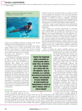 terapia e espiritualidade
Lopes J, Lira MR, Abdala GA, Oliveira AMS. O impacto da reabilitação aquática associada à oração no desempenho funcional de pacientes pós-acidente
vascular encefálico




     Figura 1 - Momento de aquecimento - Rotação              Umphred14 relata que nos Estados Unidos a ocorrência do AVE
     longitudinal. Cachoeira, 2008.                           é mais frequente nos homens. 62,5% (cinco) dos pacientes
                                                              apresentavam hemiparesia direita, e 37,5% (três) hemiparesia
                                                              esquerda. O trabalho de Franzoi e Kagohara13 apresentou
                                                              semelhança em proporção da prevalência de hemiplegia direita
                                                              de 53% e 37% de hemiplegia esquerda, estes resultados sugerem
                                                              a predominância de lesões no hemisfério cerebral esquerdo.
                                                                 Na tabela 1, segue a caracterização da amostra apresentando
                                                              a idade, sexo, tempo de lesão, hemiparesia e raça dos pacientes
                                                              pesquisados.
                                                                 Com relação aos resultados apresentados no formulário
                                                              sobre espiritualidade dos pesquisados verificou-se que no
                                                              grupo controle 100% dos pacientes (4) classificaram-se como
                                                              religiosos, já no grupo experimental 75% eram religiosos (3) e
                                                              25% classificou-se como nem religioso nem espiritual, ou seja,
                                                              ateu. Esses dados confirmam os relatos feitos por Goldstein e
                                                              Neri15 de que os idosos são mais religiosos do que os jovens e,
                                                              a fé aumenta à medida que as pessoas vão envelhecendo. Com
                                                              relação às denominações religiosas, a religião católica foi a mais
campus das Faculdades Adventistas da Bahia, onde recebeu comum (37,5%) entre os oito pacientes estudados. Esses dados
aprovação no dia 21/03/08, parecer n° 015/2008.               estão de acordo com o estudo sobre as religiões no Brasil de
   A amostra (n=8) foi dividida em dois grupos (por sorteio): Brandão16 no qual afirma que o Catolicismo é a religião mais
grupo controle (n=4) e grupo experimental (n=4), porém, difundida no país.
devido à intercorrências, a amostra que concluiu o estudo        Todos os sujeitos da amostra estudada afirmaram que
foi n=4, grupo controle=2 e grupo experimental=2. O grupo gostariam que os profissionais da área de saúde lhes ajudassem
experimental participava de um momento                                             espiritualmente com oração. Esse dado é
de oração que antecipava a terapia                                                 de extrema importância, pois revela a real
realizada pelo terapeuta.                                                          necessidade dos pacientes neurológicos,
   A intervenção foi realizada na piscina da     "MUITOS TÊM PESQUISADO            o apoio espiritual que muitas vezes é
Clínica Escola das Faculdades Adventistas                                          negligenciado pelos profissionais da
da Bahia no setor de hidroterapia, no             SOBRE A INFLUÊNCIA DA            saúde. E esse dado superou os encontrados
período de abril e junho de 2008. Foram          ESPIRITUALIDADE SOBRE A           nos Estados Unidos, visto que 77% dos
realizadas duas sessões por semana,                                                pacientes hospitalizados relataram que
totalizando 17 sessões. Sendo que, após 10
                                                SAÚDE FÍSICA. NO ENTANTO,          gostariam que os profissionais da área de
sessões foi realizada a primeira reavaliação       NÃO SE PODE ESQUECER            saúde considerassem suas necessidades
e a reavaliação final foi realizada no último                                      especiais e 48% apreciariam que o médico
dia da pesquisa. O tratamento aquático foi
                                                  QUE A CIÊNCIA NÃO TEM,           orasse com eles se houvesse possibilidade8.
realizado na piscina terapêutica, com uma        POR ENQUANTO, TODAS AS               Os resultados da avaliação do desem-
temperatura de aproximadamente 34°C, e          RESPOSTAS. ELA É LIMITADA          penho funcional estão resumidos na tabela
duração de 50 minutos cada sessão, sendo                                           2. É possível verificar que tanto o grupo
distribuídos cinco minutos de aquecimentos,   PELO INTELECTO FINITO DO SER         controle quanto o grupo experimental
10 minutos de alongamento, 30 minutos           HUMANO E NÃO CONSEGUE              obtiveram melhoras em todos os parâmetros
de treinamento e cinco minutos de                                                  avaliados. Na tabela 2 verificou-se todas
relaxamento. Nos primeiros cinco minutos           EXPLICAR FENÔMENOS              as variáveis empregadas na avaliação do
era realizado o aquecimento andando para          OU MANIFESTAÇÕES QUE             desempenho funcional, bem como, os
frente com e sem o auxílio de halteres. Após                                       resultados das três avaliações realizadas.
o aquecimento e alongamento era iniciado      TRANSCENDEM OS LIMITES DA            A última coluna da tabela mostra, em
o treinamento.                                  MENTE HUMANA, COMO É O             porcentagem, a comparação da avaliação
                                                                                   inicial com a avaliação final, facilitando,
RESULTADOS
                                                     CASO DA ORAÇÃO"               portanto, a visualização dos resultados.
A idade dos pacientes variou entre 21 a                                               No teste Time Up and Go, apresentou
73 anos, com idade média de 52 anos,                                               os valores iniciais no grupo controle de
sendo quatro(50%) do sexo feminino e quatro (50%) do sexo 21,40 segundos e após a intervenção na avaliação final de 16,21
masculino. A média do tempo de lesão da amostra foi três segundos, obtendo um ganho em porcentagem de 24%. E o
anos. Um estudo realizado por Franzoi e Kagohara13, com 87 grupo experimental apresentou inicialmente 25,72 segundos e no
pacientes hemiplégicos apresentou idade média de 54 anos, final 21,09 segundos, tendo um ganho de 18% mostrando que o
com predomínio do sexo masculino e tempo médio de lesão grupo controle obteve um ganho razoável em relação ao grupo
de 33 meses, bem próximo dos valores obtidos nesta pesquisa. experimental. Tanto o grupo controle como o grupo experimental
                                                              obtiveram melhora em seus movimentos e equilíbrio, contribuindo


12                                                Saúde Coletiva 2010;07 (37):09-14
 