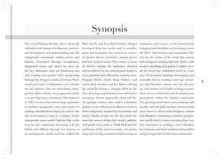 4
Marc Jacobs and Jean Paul Gaultier. Shapes
developed from key words such as sexualis-
ation and femininity has created an essence
of shorter sleeves, restrictive trouser pieces
and belt sinched waists. This creates a sense
of identity leaving the audiences shocked
and bewildered by the stereotypical women’s
wear garments and silhouettes worn by men.
Fragrant floral’s, harsh black leathers and
subtle pink sweaters and key fabrics driving
the trend by having a clinging effect to the
skin, showing a sophisticated sensual look for
menswear. Artistic approaches from soft flo-
ral applique touches have added a feminine
gesture to the softness and silkiness of men’s
shirts and jackets, inspired by local artists and
prints. Shades of skin are the key tonal col-
ours this season within this trend’s pallette.
Soft gentle tones such as Chalk Pink and the
subtleness of the descreet corals , are gener-
ating and riviving a nautral trend focusing on
neutralism and rawness of the human body
stripping back the fabric and creating a natu-
ral effect. Soft textures and untarnished fab-
rics are the centre of the trend this season,
with designers creating light airy fabrics with
modern detailling and apliqued collars. Over-
all the trend has established itself as a new
type of menswear, haulting stereotyping and
normality but by creating a new age in fash-
ion with feminine colours and cuts all sewn
up with texture and details creating a gener-
ation of non conformists and developing new
perceptions within the fashion community.
The growing trend shows mens makeup with
metalic and soft pink touches, menswear has
never been so driven with designers, editors
and filmakers embracing a modern, progres-
sive world which is more excepting than ever.
The movement is creating a new education
for everyone and better understanding within
our growing world for the trans community.
The trend Human Identity shows thorough
indication into human development, and sex-
ual development and understanding into the
transgender community within society and
fashion. Generated through sexualisation,
sharpened waists and skorts for men are
the key silhouettes that are feminising and
and creating new gender role’s progressing
through the designers such as Vivienne West-
wood and Gucci. Confirmation and identity
are key phrases that are articulating trans-
gender rights, and the vast progression of the
ever growing trans community. Development
in NHS resources has driven large quantities
of modern transgender men and women to
undergo identification surgery to achieve the
aim to becoming a man or a woman. Iconic
transgender super model Andreja Pejic is the
icon for the community, becoming self suf-
ficient and affluent through her success as
an androgynous model and has walked for
Synopsis
 