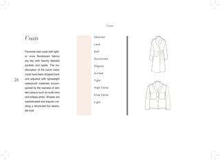 21
Coats Detailed
Lace
Soft
Structured
Angular
Arched
Tight
High Collar
Drop Collar
Light
Feminine look coats with light-
er more flamboyant fabrics
are key with heavily detailed
pockets and lapels. The tra-
ditonalism of the harsh mens
coats have been stripped back
and adjusted with lightweight
waterproof materials accom-
panied by the rawness of skin
like colours such as nude tans
and preppy pinks. Shapes are
sophisticated and angular cre-
ating a structured but weara-
ble look.
Coats
 