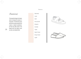 23
Footwear Detailed
Lace
Soft
Structured
Angular
Arched
Tight
High Collar
Drop Collar
Light
The essential slipper has been
seen to emerge this season in
menswear. The feminine shoe
with the pin sharp pointed front
create a relaxed sophisticat-
ed look and often seem to be
based with fine fabrics such
as silks and detailed felts.
Footwear
 