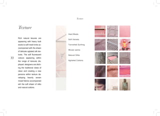 33
Texture
Rich natural texures are
appearing with heavy bulk
wools to soft mesh knits ac-
coompanied with the sheen
of delicate agitated silk tex-
tures. The soft fluorescent
colours appearing within
the range of textures dis-
played. designers are ditch-
ing the traditional views of
clean and creating a new
persona within texture de-
veloping heavily woven
mixed fabrics accompanied
wih the soft sheen of silks
and natural cottons.
Texture
Hard Wools
Soft Velvets
Tarnished Quilting
Woven satins
Natural Silks
Agitated Cottons
 