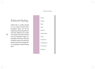41
Poise
Sexual
Real
Raw
Natural
Genderless
Clear
Confident
Progressive
Structured
Realistic
Editorial Styling
Andreja Pejic is a perfect example
of a vast cultural movement within
transgender fashion and with the
progressing understanding about the
community. Magazine have created
a new asthetic seen within editorials
and nude transgender imagery cre-
ating global conversation discussing
transgender rights and accepting the
dramatic and dynamic changes with-
in our progressive, foreward thinking
world.
Editorial Styling
 