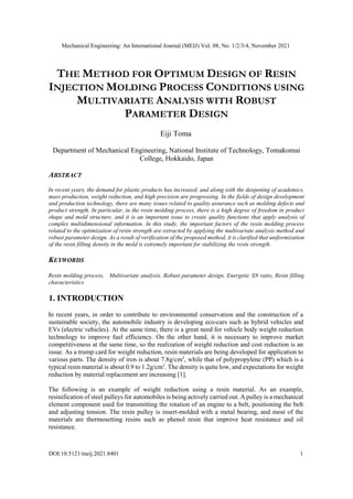 Mechanical Engineering: An International Journal (MEIJ) Vol. 08, No. 1/2/3/4, November 2021
DOI:10.5121/meij.2021.8401 1
THE METHOD FOR OPTIMUM DESIGN OF RESIN
INJECTION MOLDING PROCESS CONDITIONS USING
MULTIVARIATE ANALYSIS WITH ROBUST
PARAMETER DESIGN
Eiji Toma
Department of Mechanical Engineering, National Institute of Technology, Tomakomai
College, Hokkaido, Japan
ABSTRACT
In recent years, the demand for plastic products has increased, and along with the deepening of academics,
mass production, weight reduction, and high precision are progressing. In the fields of design development
and production technology, there are many issues related to quality assurance such as molding defects and
product strength. In particular, in the resin molding process, there is a high degree of freedom in product
shape and mold structure, and it is an important issue to create quality functions that apply analysis of
complex multidimensional information. In this study, the important factors of the resin molding process
related to the optimization of resin strength are extracted by applying the multivariate analysis method and
robust parameter design. As a result of verification of the proposed method, it is clarified that uniformization
of the resin filling density in the mold is extremely important for stabilizing the resin strength.
KEYWORDS
Resin molding process, Multivariate analysis, Robust parameter design, Energetic SN ratio, Resin filling
characteristics
1. INTRODUCTION
In recent years, in order to contribute to environmental conservation and the construction of a
sustainable society, the automobile industry is developing eco-cars such as hybrid vehicles and
EVs (electric vehicles). At the same time, there is a great need for vehicle body weight reduction
technology to improve fuel efficiency. On the other hand, it is necessary to improve market
competitiveness at the same time, so the realization of weight reduction and cost reduction is an
issue. As a trump card for weight reduction, resin materials are being developed for application to
various parts. The density of iron is about 7.8g/cm3
, while that of polypropylene (PP) which is a
typical resin material is about 0.9 to 1.2g/cm3
. The density is quite low, and expectations for weight
reduction by material replacement are increasing [1].
The following is an example of weight reduction using a resin material. As an example,
resinification of steel pulleys for automobiles is being actively carried out. A pulley is a mechanical
element component used for transmitting the rotation of an engine to a belt, positioning the belt
and adjusting tension. The resin pulley is insert-molded with a metal bearing, and most of the
materials are thermosetting resins such as phenol resin that improve heat resistance and oil
resistance.
 