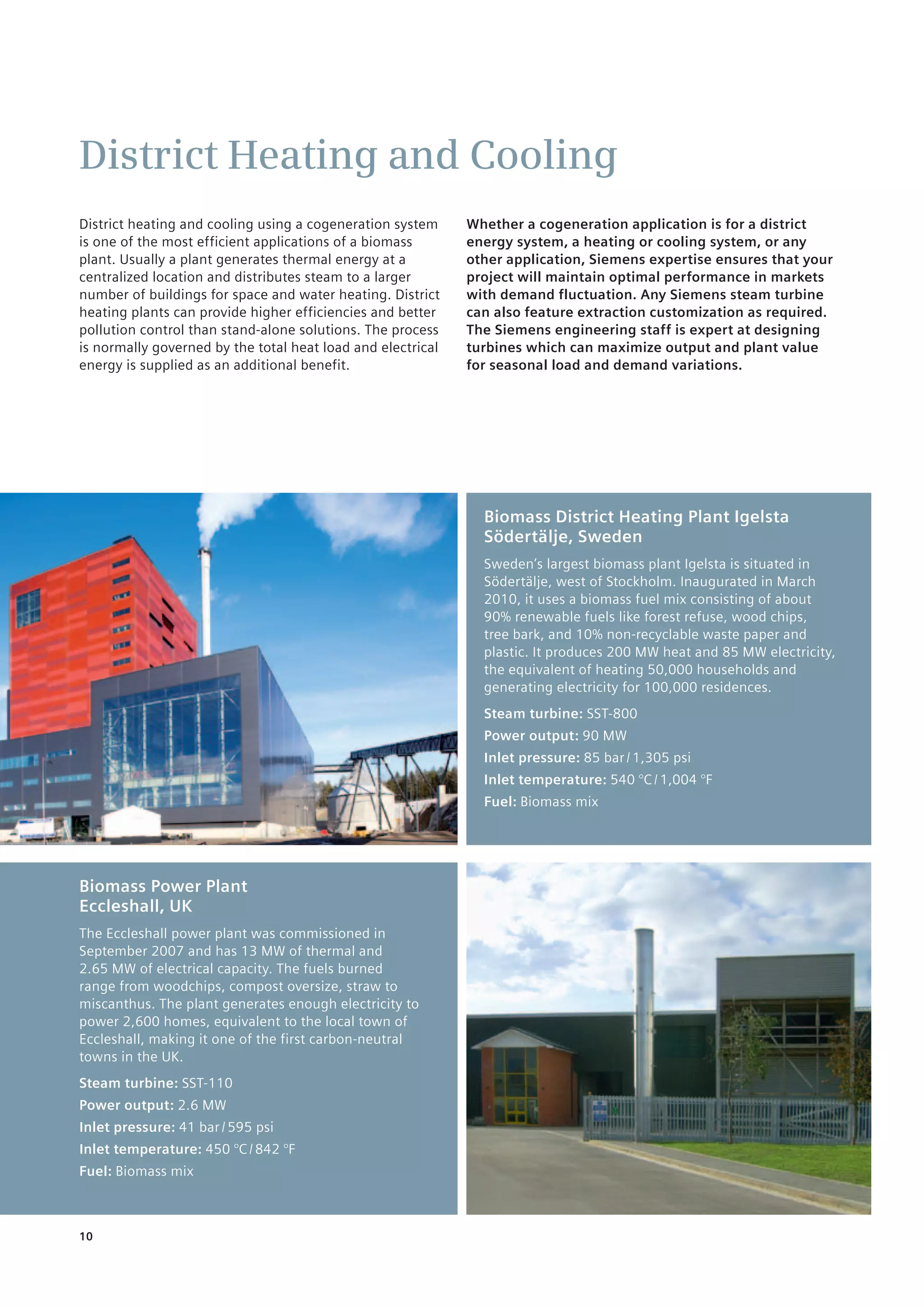 10
District Heating and Cooling
District heating and cooling using a cogeneration system
is one of the most efficient applications of a biomass
plant. Usually a plant generates thermal energy at a
centralized location and distributes steam to a larger
number of buildings for space and water heating. District
heating plants can provide higher efficiencies and better
pollution control than stand-alone solutions. The process
is normally governed by the total heat load and electrical
energy is supplied as an additional benefit.
Whether a cogeneration application is for a district
energy system, a heating or cooling system, or any
other application, Siemens expertise ensures that your
project will maintain optimal performance in markets
with demand fluctuation. Any Siemens steam turbine
can also feature extraction customization as required.
The Siemens engineering staff is expert at designing
turbines which can maximize output and plant value
for seasonal load and demand variations.
Biomass District Heating Plant Igelsta
Södertälje, Sweden
Sweden’s largest biomass plant Igelsta is situated in
Södertälje, west of Stockholm. Inaugurated in March
2010, it uses a biomass fuel mix consisting of about
90% renewable fuels like forest refuse, wood chips,
tree bark, and 10% non-recyclable waste paper and
plastic. It produces 200 MW heat and 85 MW electricity,
the equivalent of heating 50,000 households and
generating electricity for 100,000 residences.
Steam turbine: SST-800
Power output: 90 MW
Inlet pressure: 85 bar / 1,305 psi
Inlet temperature: 540 °C / 1,004 °F
Fuel: Biomass mix
Biomass Power Plant
Eccleshall, UK
The Eccleshall power plant was commissioned in
September 2007 and has 13 MW of thermal and
2.65 MW of electrical capacity. The fuels burned
range from woodchips, compost oversize, straw to
miscanthus. The plant generates enough ­electricity to
power 2,600 homes, equivalent to the local town of
Eccleshall, making it one of the first carbon-neutral
towns in the UK.
Steam turbine: SST-110
Power output: 2.6 MW
Inlet pressure: 41 bar / 595 psi
Inlet temperature: 450 °C / 842 °F
Fuel: Biomass mix
 