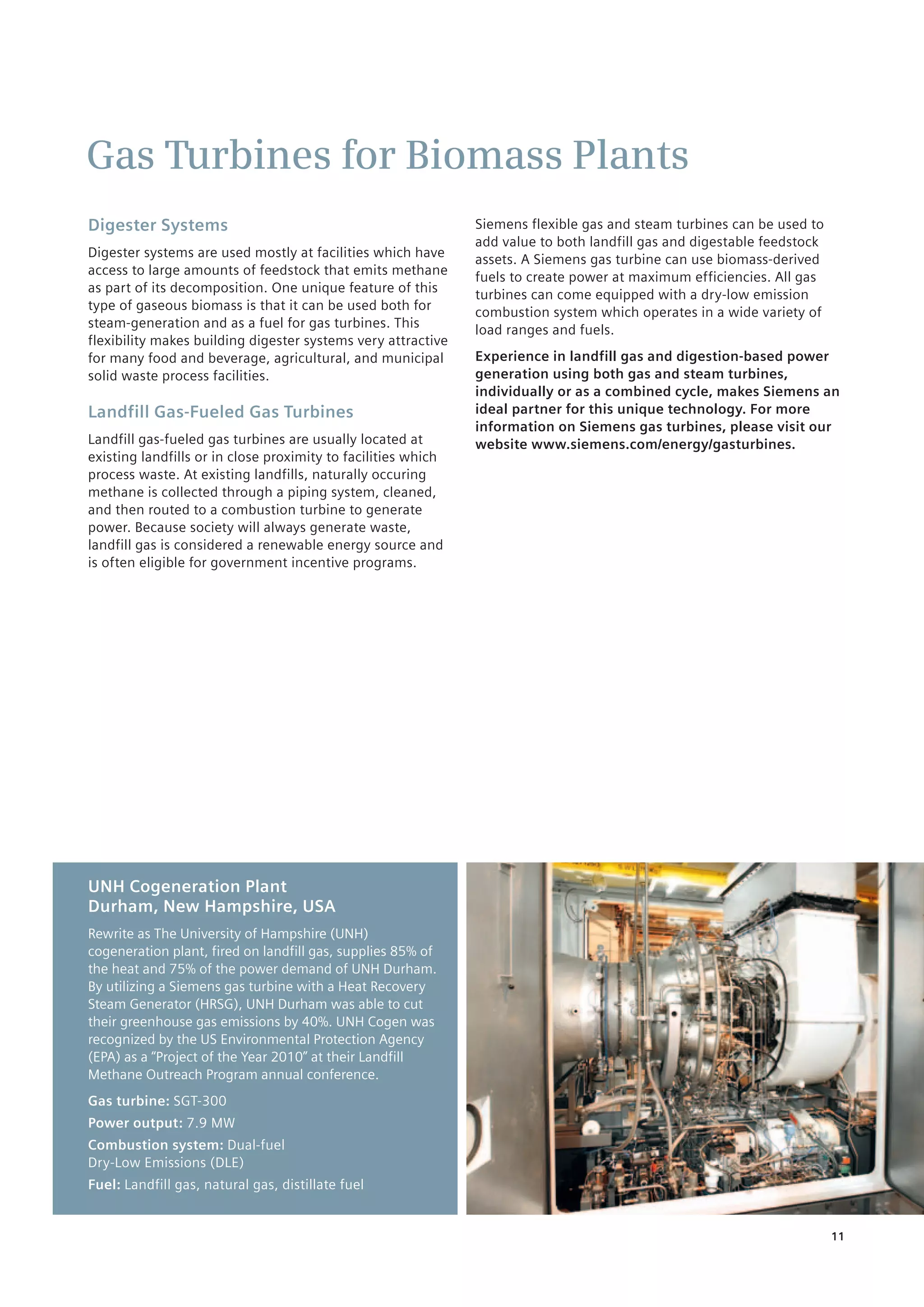 11
Gas Turbines for Biomass Plants
Digester Systems
Digester systems are used mostly at facilities which have
access to large amounts of feedstock that emits methane
as part of its decomposition. One unique feature of this
type of gaseous biomass is that it can be used both for
steam-generation and as a fuel for gas turbines. This
flexibility makes building digester systems very attractive
for many food and beverage, agricultural, and municipal
solid waste process facilities.
Landfill Gas-Fueled Gas Turbines
Landfill gas-fueled gas turbines are usually located at
existing landfills or in close proximity to facilities which
process waste. At existing landfills, naturally occuring
methane is collected through a piping system, cleaned,
and then routed to a combustion turbine to generate
power. Because society will always generate waste,
landfill gas is considered a renewable energy source and
is often ­eligible for government incentive programs.
Siemens flexible gas and steam turbines can be used to
add value to both landfill gas and digestable feedstock
assets. A Siemens gas turbine can use biomass-derived
fuels to create power at maximum efficiencies. All gas
turbines can come equipped with a dry-low emission
combustion system which operates in a wide variety of
load ranges and fuels.
Experience in landfill gas and digestion-based power
generation using both gas and steam turbines,
individually or as a combined cycle, makes Siemens an
ideal partner for this unique technology. For more
information on Siemens gas turbines, please visit our
website www.siemens.com/energy/gasturbines.
UNH Cogeneration Plant
Durham, New Hampshire, USA
Rewrite as The University of Hampshire (UNH)
cogeneration plant, fired on landfill gas, supplies ­85% of
the heat and 75% of the power demand of UNH Durham.
By utilizing a Siemens gas turbine with a Heat Recovery
Steam Generator (HRSG), UNH Durham was able to cut
their greenhouse gas emissions by 40%. UNH Cogen was
recognized by the US Environmental ­Protection Agency
(EPA) as a “Project of ­the Year 2010” at their Landfill
Methane ­Outreach Program annual conference.
Gas turbine: SGT-300
Power output: 7.9 MW
Combustion system: Dual-fuel
Dry-Low Emissions (DLE)
Fuel: Landfill gas, natural gas, distillate fuel
 