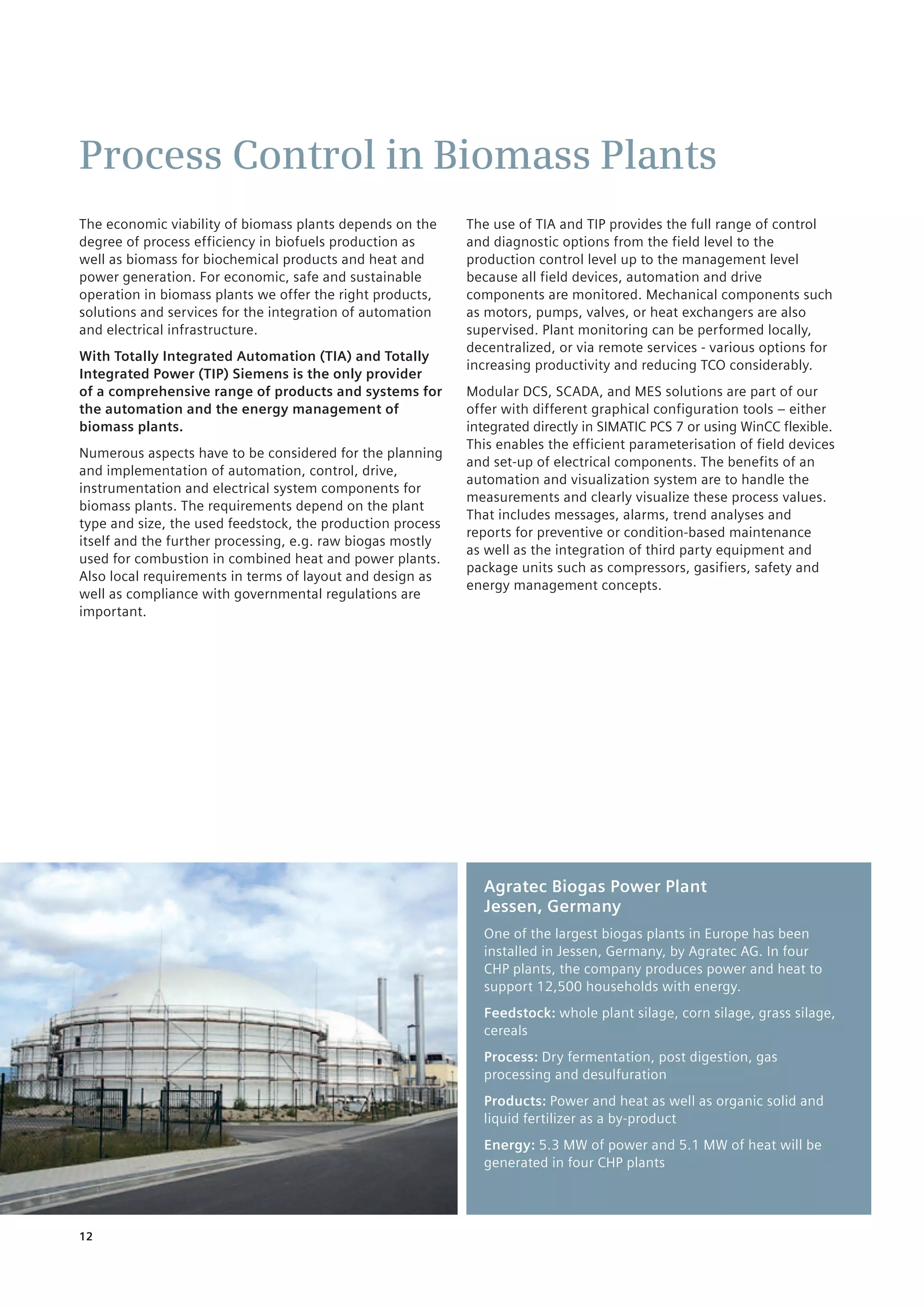 12
Process Control in Biomass Plants
The economic viability of biomass plants depends on the
degree of process efficiency in biofuels production as ­
well as biomass for biochemical products and heat and
power generation. For economic, safe and sustainable
­operation in biomass plants we offer the right products,
solutions and services for the integration of automation
and electrical infrastructure.
With Totally Integrated Automation (TIA) and Totally
Integrated Power (TIP) Siemens is the only provider ­
of a comprehensive range of products and systems for
the automation and the energy management of
biomass plants.
Numerous aspects have to be considered for the planning
and implementation of automation, control, drive,
instrumentation and electrical system components for
biomass plants. The requirements depend on the plant
type and size, the used feedstock, the production process
itself and the further processing, e.g. raw biogas mostly
used for combustion in combined heat and power plants.
Also local requirements in terms of layout and design as
well as compliance with governmental regulations are
important.
The use of TIA and TIP provides the full range of control
and diagnostic options from the field level to the
production control level up to the management level
because ­all field devices, automation and drive
components are ­monitored. Mechanical components such
as motors, pumps, valves, or heat exchangers are also
supervised. Plant ­monitoring can be performed locally,
decentralized, or via remote services - various options for
increasing ­productivity and reducing TCO considerably.
Modular DCS, SCADA, and MES solutions are part of our
offer with different graphical configuration tools – either
integrated directly in SIMATIC PCS 7 or using WinCC flexible.
This enables the efficient parameterisation of field devices
and set-up of electrical components. The benefits of an
automation and visualization system are to handle the
measurements and clearly visualize these process ­values.
That includes messages, alarms, trend analyses and
reports for preventive or condition-based maintenance ­
as well as the integration of third party equipment and
package units such as compressors, gasifiers, safety and
energy management concepts.
Agratec Biogas Power Plant
Jessen, Germany
One of the largest biogas plants in Europe has been
installed in Jessen, Germany, by Agratec AG. In four
CHP plants, the company produces power and heat to
support 12,500 households with energy.
Feedstock: whole plant silage, corn silage, grass silage,
cereals
Process: Dry fermentation, post digestion, gas
processing and desulfuration
Products: Power and heat as well as organic solid and
liquid fertilizer as a by-product
Energy: 5.3 MW of power and 5.1 MW of heat will be
generated in four CHP plants
 