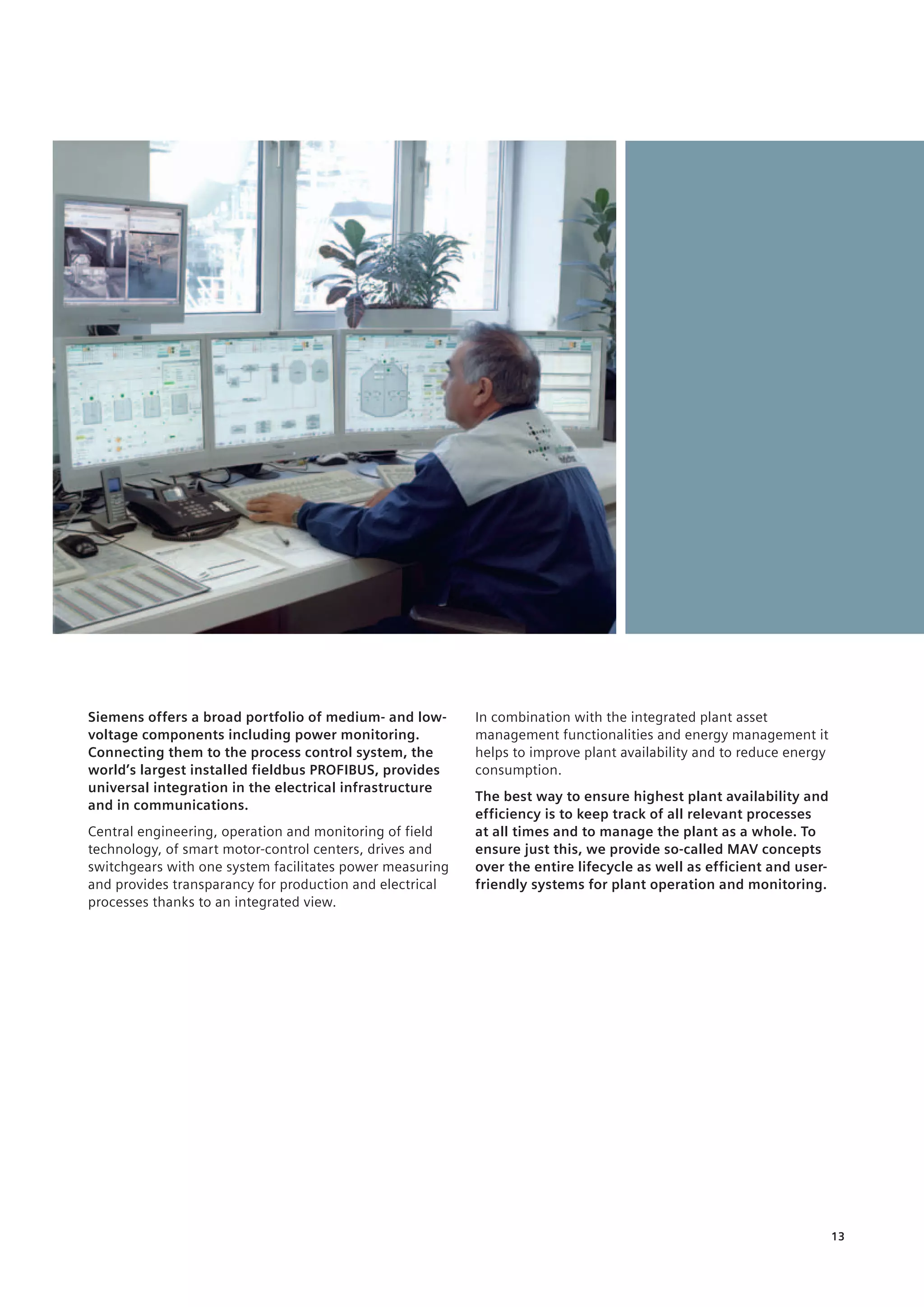 13
Siemens offers a broad portfolio of medium- and low-
voltage components including power monitoring.
Connecting them to the process control system, the
world’s largest installed fieldbus PROFIBUS, provides
universal integration in the electrical infrastructure
and in communications.
Central engineering, operation and monitoring of field
technology, of smart motor-control centers, drives and
switchgears with one system facilitates power measuring
and provides transparancy for production and electrical
processes thanks to an integrated view.
In combination with the integrated plant asset
management functionalities and energy management it
helps ­to improve plant availability and to reduce energy
consumption.
The best way to ensure highest plant availability and
efficiency is to keep track of all relevant processes ­
at all times and to manage the plant as a whole. To
ensure just this, we provide so-called MAV concepts
over the entire lifecycle as well as efficient and user-
friendly systems for plant operation and monitoring.
 