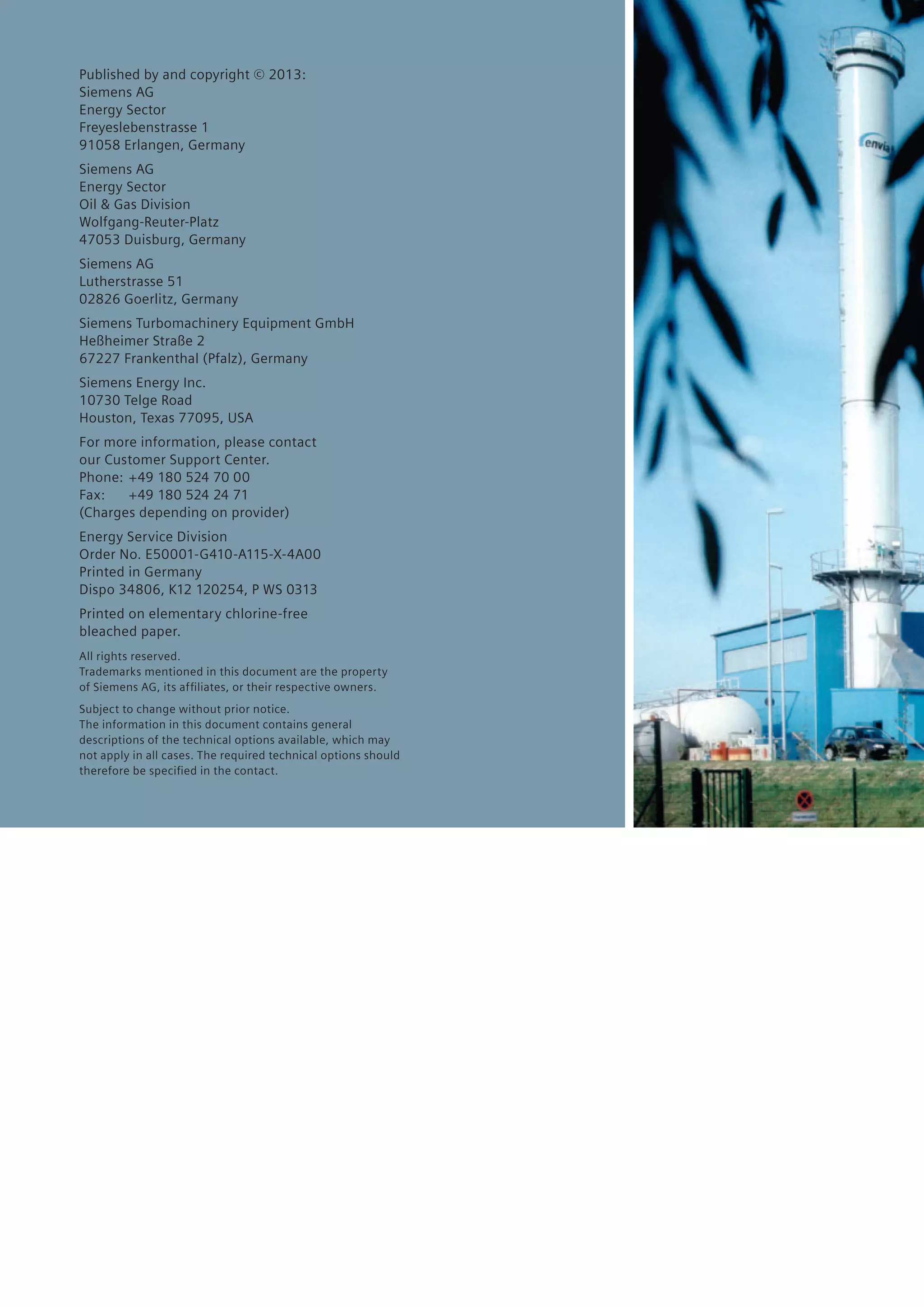 Published by and copyright © 2013:
Siemens AG
Energy Sector
Freyeslebenstrasse 1
91058 Erlangen, Germany
Siemens AG
Energy Sector
Oil & Gas Division
Wolfgang-Reuter-Platz
47053 Duisburg, Germany
Siemens AG
Lutherstrasse 51
02826 Goerlitz, Germany
Siemens Turbomachinery Equipment GmbH
Heßheimer Straße 2
67227 Frankenthal (Pfalz), Germany
Siemens Energy Inc.
10730 Telge Road
Houston, Texas 77095, USA
For more information, please contact
our Customer Support Center.
Phone:	 +49 180 524 70 00
Fax:	 +49 180 524 24 71
(Charges depending on provider)
Energy Service Division
Order No. E50001-G410-A115-X-4A00
Printed in Germany
Dispo 34806, K12 120254, P WS 0313
Printed on elementary chlorine-free
bleached paper.
All rights reserved.
Trademarks mentioned in this document are the property
of Siemens AG, its affiliates, or their respective owners.
Subject to change without prior notice.
The information in this document contains general
descriptions of the technical options available, which may
not apply in all cases. The required technical options should
therefore be specified in the contact.
 