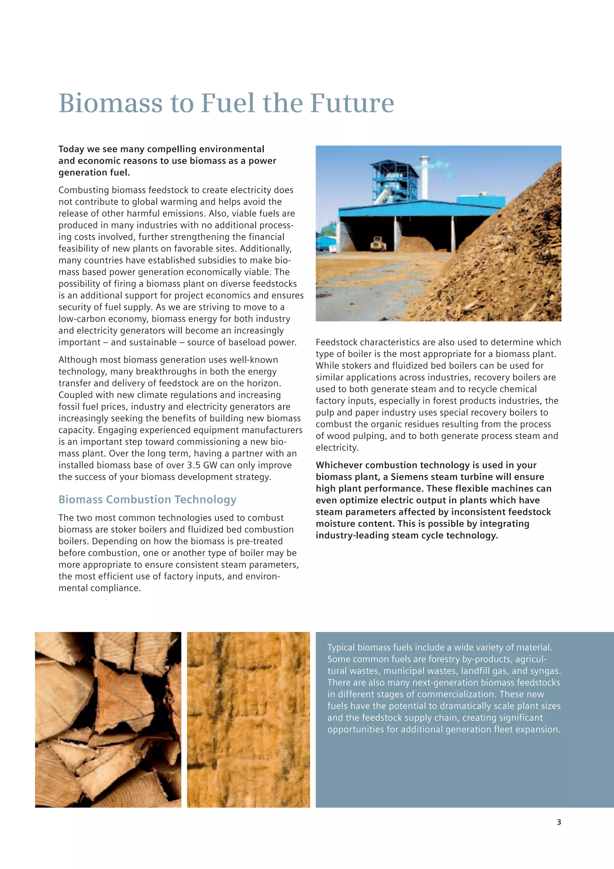 3
Biomass to Fuel the Future
Today we see many compelling environmental
and economic reasons to use biomass as a power
generation fuel.
Combusting biomass feedstock to create electricity does
not contribute to global warming and helps avoid ­the
release of other harmful emissions. Also, viable fuels are
produced in many industries with no additional process-
ing costs involved, further strengthening the financial
feasibility of new plants on favorable sites. Additionally,
many countries have established subsidies to make bio-
mass based power generation economically viable. The
possibility of firing a biomass plant on diverse feedstocks
is an additional support for project economics and ensures
security of fuel supply. As we are striving to move to a
low-carbon economy, biomass energy for both industry
and electricity generators will become an increasingly
important – and sustainable – source of baseload power.
Although most biomass generation uses well-known
technology, many breakthroughs in both the energy
transfer and delivery of feedstock are on the horizon.
Coupled with new climate regulations and increasing
fossil fuel prices, industry and electricity generators are
increasingly seeking the benefits of building new biomass
capacity. Engaging experienced equipment manufacturers
is an important step toward commissioning a new bio-
mass plant. Over the long term, having a partner with an
installed biomass base of over 3.5 GW can only improve
the success of your biomass development strategy.
Biomass Combustion Technology
The two most common technologies used to combust
biomass are stoker boilers and fluidized bed combustion
boilers. Depending on how the biomass is pre-treated
before ­combustion, one or another type of boiler may be
more appropriate to ensure consistent steam parameters,
the most efficient use of factory inputs, and environ-
mental compliance.
Typical biomass fuels include a wide variety of material.
Some common fuels are forestry by-products, agricul-
tural wastes, municipal wastes, ­landfill gas, and syngas.
There are also many ­next-generation biomass feedstocks
in different stages ­of commercialization. These new
fuels have the potential to dramatically scale plant sizes
and ­t­­he feedstock supply chain, creating significant
­opportunities for additional generation fleet expansion.
Feedstock characteristics are also used to determine which
type of boiler is the most appropriate for a biomass plant.
While stokers and fluidized bed boilers can be used for
similar applications across industries, recovery boilers ­are
used to both generate steam and to recycle chemical
factory inputs, especially in forest products industries, the
pulp and paper industry uses special recovery boilers to
combust the organic residues resulting from the process
of wood pulping, and to both generate process steam and
electricity.
Whichever combustion technology is used in your
­biomass plant, a Siemens steam turbine will ensure
high plant performance. These flexible machines can
even optimize electric output in plants which have
steam parameters affected by inconsistent feedstock
moisture content. This is possible by integrating
industry-leading steam cycle technology.
 