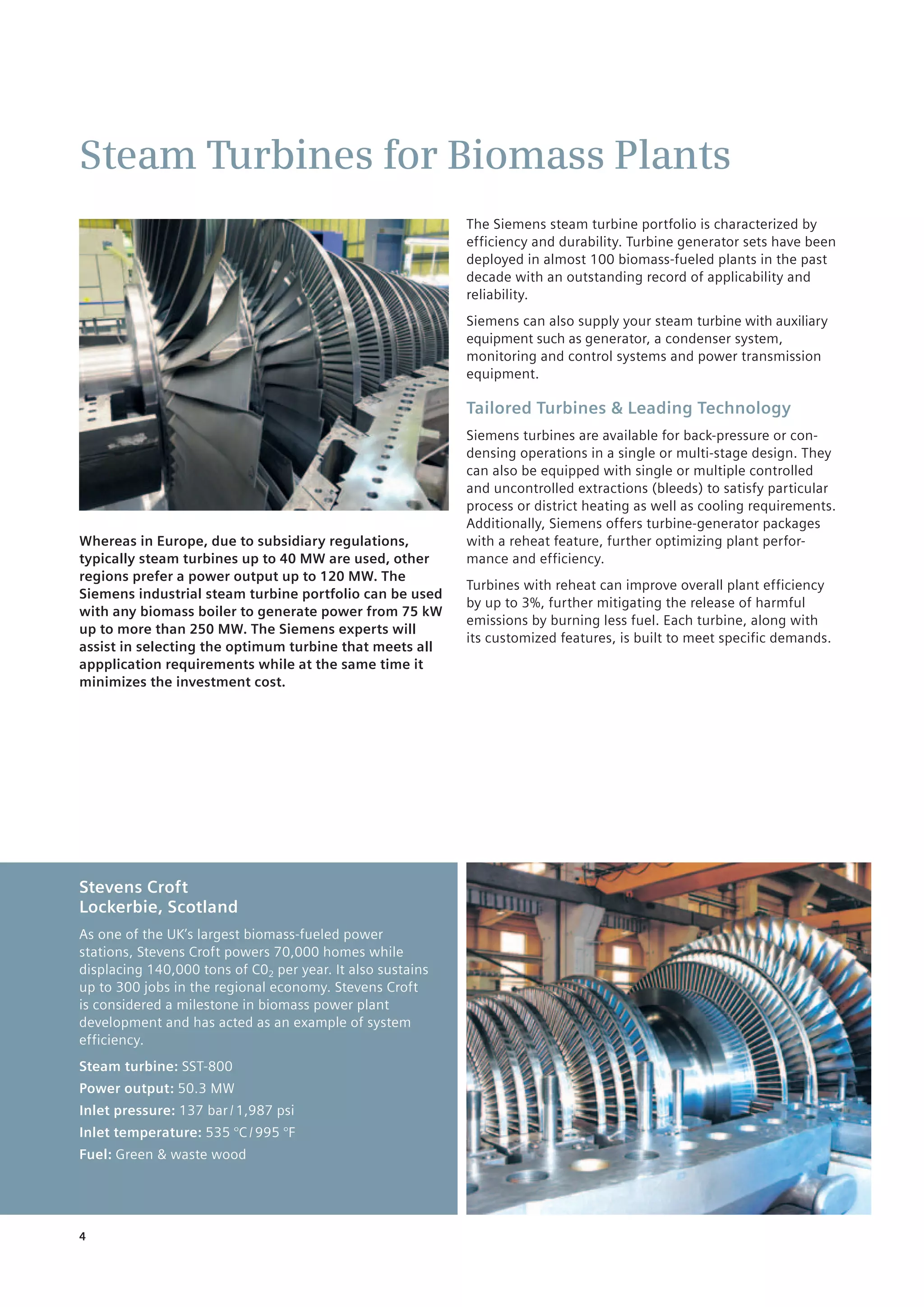 4
Steam Turbines for Biomass Plants
Whereas in Europe, due to subsidiary regulations,
typically steam turbines up to 40 MW are used, other
regions prefer a power output up to 120 MW. The
Siemens industrial steam turbine portfolio can be used
with any biomass boiler to generate power from 75 kW
up to more than 250 MW. The Siemens experts will
assist in selecting the optimum turbine that meets all
appplication requirements while at the same time it
minimizes the investment cost.
The Siemens steam turbine portfolio is characterized by
efficiency and durability. Turbine generator sets have been
deployed in almost 100 biomass-fueled plants in the past
decade with an outstanding record of applicability and
reliability.
Siemens can also supply your steam turbine with auxiliary
equipment such as generator, a condenser system,
monitoring and control systems and power transmission
equipment.
Tailored Turbines & Leading Technology
Siemens turbines are available for back-pressure or con-
densing operations in a single or multi-stage design. They
can also be equipped with single or multiple controlled
and uncontrolled extractions (bleeds) to satisfy particular
process or district heating as well as cooling requirements.
Additionally, Siemens offers turbine-generator packages
with a reheat feature, further optimizing plant perfor-
mance and efficiency.
­Turbines with reheat can improve overall plant efficiency
by up to 3%, further mitigating the release of harmful
emissions by burning less fuel. Each turbine, along with
its customized features, is built to meet specific demands.
Stevens Croft
Lockerbie, Scotland
As one of the UK’s largest biomass-fueled power
stations, Stevens Croft powers 70,000 homes while
displacing 140,000 tons of C02 per year. ­It also sustains
up to 300 jobs in the regional economy. Stevens Croft
is considered ­a milestone in biomass power plant
development and has acted as an example of system
efficiency.
Steam turbine: SST-800
Power output: 50.3 MW
Inlet pressure: 137 bar / 1,987 psi
Inlet temperature: 535 °C / 995 °F
Fuel: Green & waste wood
 