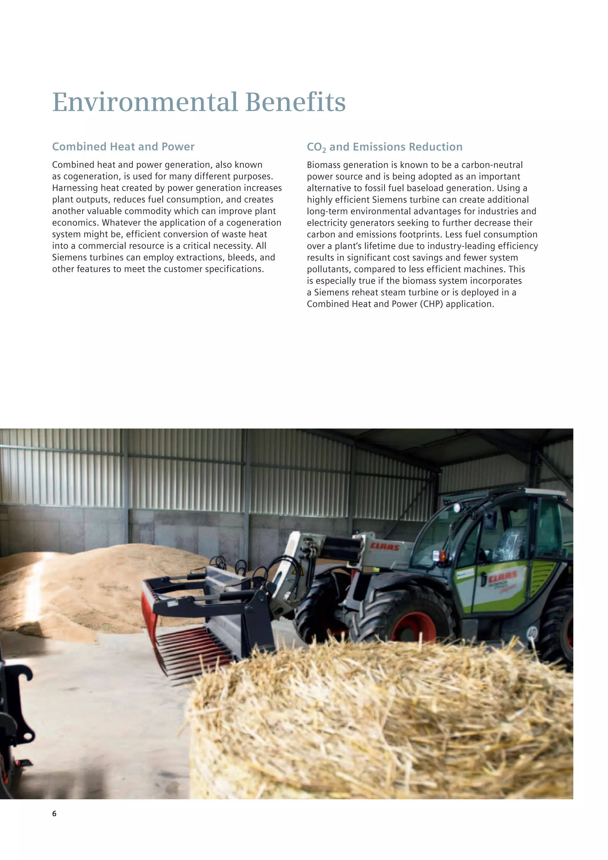 6
Combined Heat and Power
Combined heat and power generation, also known ­
as cogeneration, is used for many different purposes.
Harnessing heat created by power generation increases
plant outputs, reduces fuel consumption, and creates
another valuable commodity which can improve plant
economics. Whatever the application of a cogeneration
system might be, efficient­conversion of waste heat
into a commercial resource is a critical necessity. All
Siemens turbines can employ extractions, bleeds, and
other features to meet the customer specifications.
CO2 and Emissions Reduction
Biomass generation is known to be a carbon-neutral
power source and is being adopted as an important
alternative to fossil fuel baseload generation. Using a
highly efficient Siemens turbine can create additional
long-term environmental advantages for industries and
electricity generators seeking to further decrease their
carbon and emissions footprints. Less fuel consumption
over a plant‘s lifetime due to industry-leading efficiency
results in significant cost savings and fewer system
pollutants, compared to less efficient machines. This
is especially true if the biomass system incorporates
a Siemens reheat steam turbine or is deployed in a
Combined Heat and Power (CHP) application.
Environmental Benefits
 