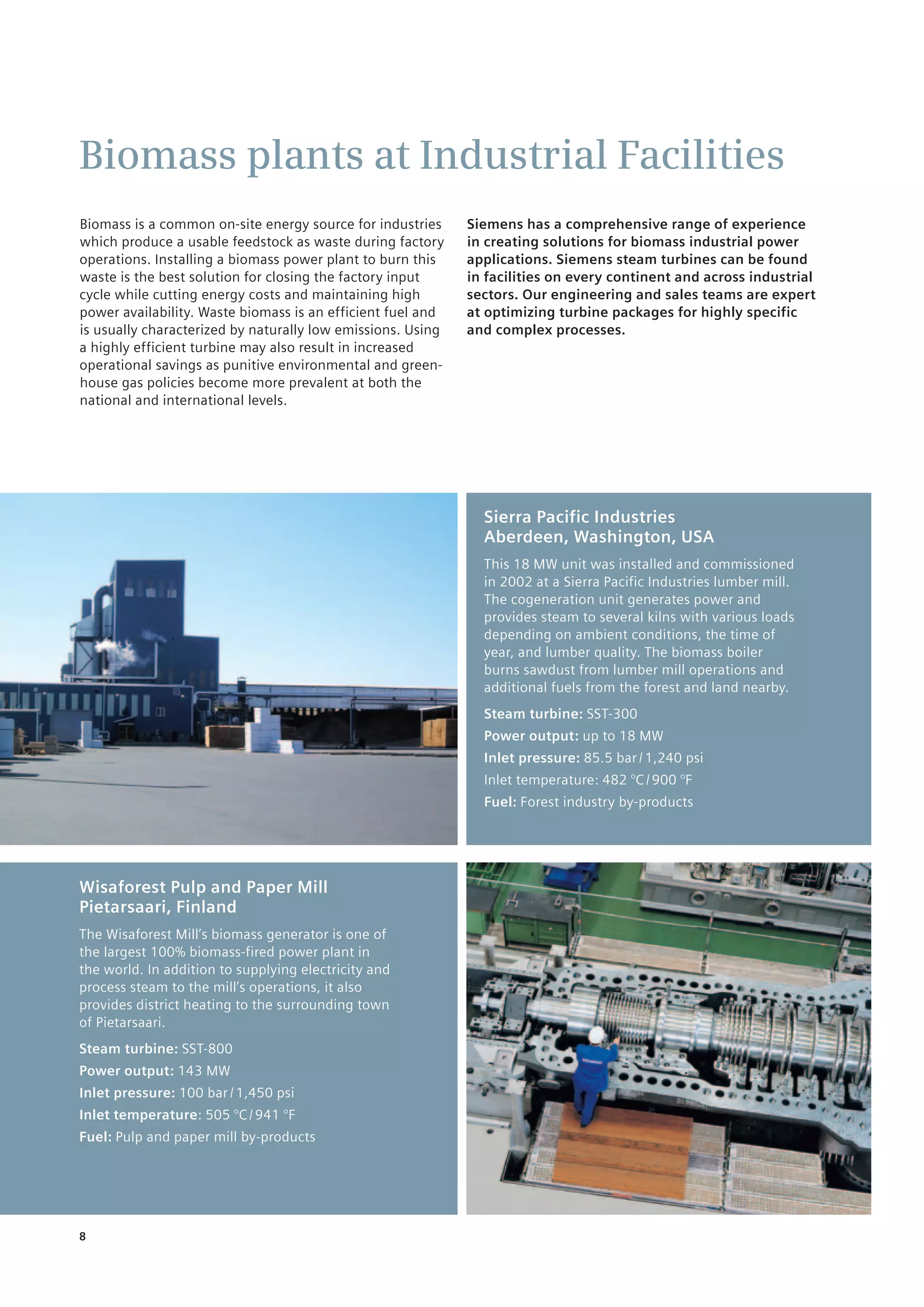 8
Biomass plants at Industrial Facilities
Siemens has a comprehensive range of experience
in creating solutions for biomass industrial power
applications. Siemens steam turbines can be found
in facilities on every continent and across industrial
sectors. Our engineering and sales teams are expert
at optimizing turbine packages for highly specific
and complex processes.
Biomass is a common on-site energy source for industries
which produce a usable feedstock as waste during factory
operations. Installing a biomass power plant to burn this
waste is the best solution for closing the factory input
cycle while cutting energy costs and maintaining high
power availability. Waste biomass is an efficient fuel and
is usually characterized by naturally low emissions. Using
a highly efficient turbine may also result in increased
operational savings as punitive environmental and green-
house gas policies become more prevalent at both the
national and international levels.
Wisaforest Pulp and Paper Mill
Pietarsaari, Finland
The Wisaforest Mill’s biomass generator is one of
the largest 100% biomass-fired power plant in
the world. In addition to supplying electricity and
process steam to the mill’s operations, it also
provides district heating to the surrounding town
of Pietarsaari.
Steam turbine: SST-800
Power output: 143 MW
Inlet pressure: 100 bar / 1,450 psi
Inlet temperature: 505 °C / 941 °F
Fuel: Pulp and paper mill by-products
Sierra Pacific Industries
Aberdeen, Washington, USA
This 18 MW unit was installed and commissioned
in 2002 at a Sierra Pacific Industries lumber mill.
The cogeneration unit generates power and
provides steam to several kilns with various loads
depending on ambient conditions, the time of
year, and lumber quality. The biomass boiler
burns sawdust from lumber mill operations and
additional fuels from the forest and land nearby.
Steam turbine: SST-300
Power output: up to 18 MW
Inlet pressure: 85.5 bar / 1,240 psi
Inlet temperature: 482 °C / 900 °F
Fuel: Forest industry by-products
 