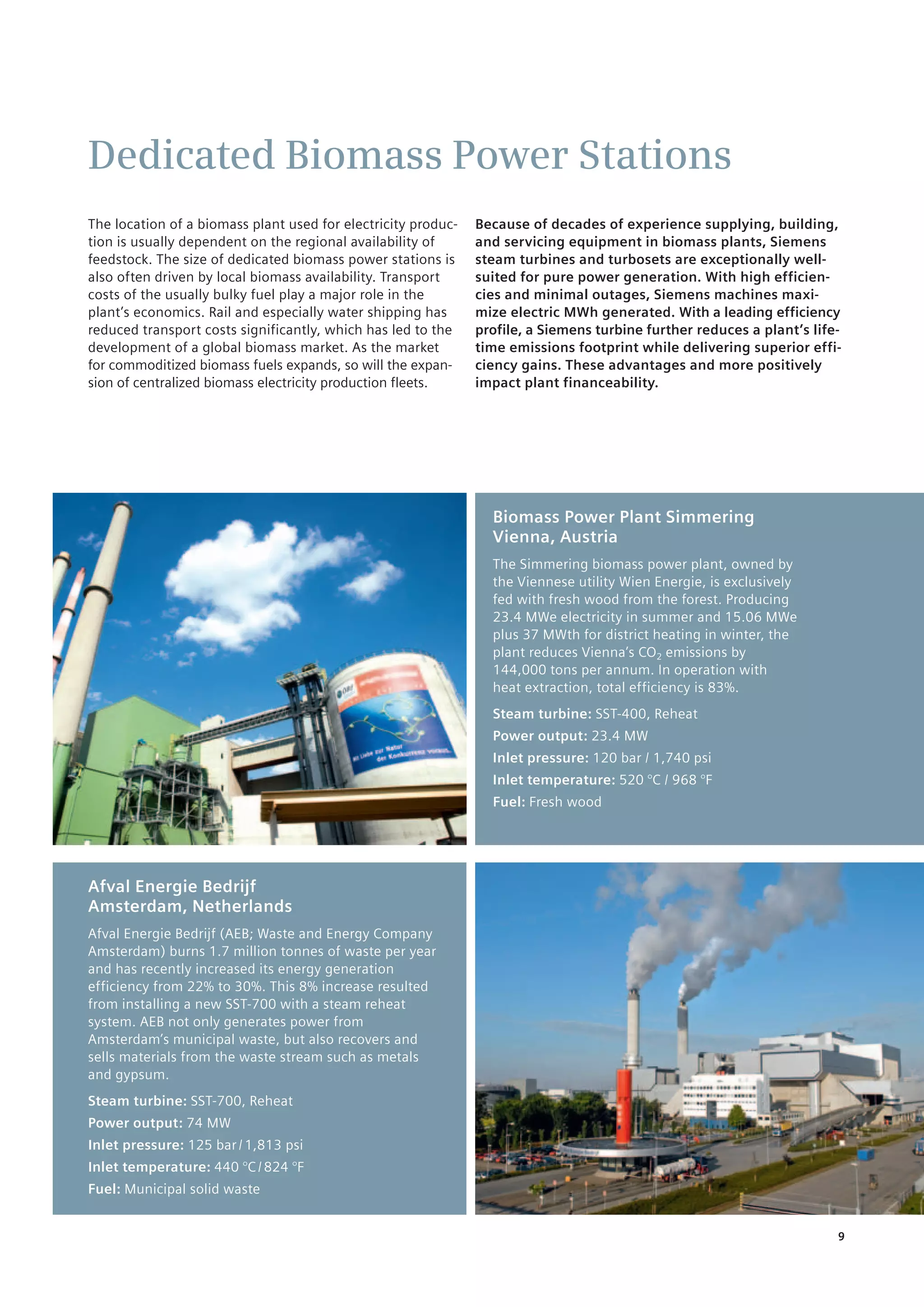 9
Dedicated Biomass Power Stations
The location of a biomass plant used for electricity produc-
tion is usually dependent on the regional availability of
feedstock. The size of dedicated biomass power stations is
also often driven by local biomass availability. Transport
costs of the usually bulky fuel play a major role in the
plant’s economics. Rail and especially water shipping has
reduced transport costs significantly, which has led to the
development of a global biomass market. As the market
for commoditized biomass fuels expands, so will the expan-
sion of centralized biomass electricity production fleets.
Because of decades of experience supplying, building,
and servicing equipment in biomass plants, Siemens
steam turbines and turbosets are exceptionally well-
suited for pure power generation. With high efficien-
cies and minimal outages, Siemens machines maxi-
mize electric MWh generated. With a leading efficiency
profile, a Siemens turbine further reduces a plant’s life-
time emissions footprint while delivering superior effi-
ciency gains. These advantages and more positively
impact plant financeability.
Biomass Power Plant Simmering
Vienna, Austria
The Simmering biomass power plant, owned by
the Viennese utility Wien Energie, is exclusively
fed with fresh wood from the forest. Producing
23.4 MWe ­electricity in summer and 15.06 MWe
plus 37 MWth for district heating in winter, the
plant reduces Vienna’s CO2 emissions by
144,000 tons per annum. In operation with
heat extraction, total efficiency ­is 83%.
Steam turbine: SST-400, Reheat
Power output: 23.4 MW
Inlet pressure: 120 bar / 1,740 psi
Inlet temperature: 520 °C / 968 °F
Fuel: Fresh wood
Afval Energie Bedrijf
Amsterdam, Netherlands
Afval Energie Bedrijf (AEB; Waste and Energy Company
Amsterdam) burns 1.7 million tonnes of waste per year
and has recently increased its energy generation
efficiency from 22% to 30%. This 8% increase resulted
from installing a new SST-700 with a steam reheat
system. AEB not only generates power from
Amsterdam’s municipal waste, but also recovers and
sells materials from the waste stream such as metals
and gypsum.
Steam turbine: SST-700, Reheat
Power output: 74 MW
Inlet pressure: 125 bar / 1,813 psi
Inlet temperature: 440 °C / 824 °F
Fuel: Municipal solid waste
 