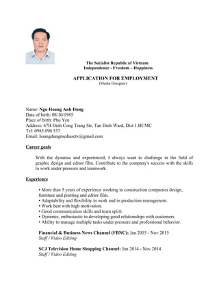 The Socialist Republic of Vietnam
Independence - Freedom – Happiness
APPLICATION FOR EMPLOYMENT
(Media Designer)
Name: Ngo Hoang Anh Dung
Date of birth: 08/10/1985
Place of birth: Phu Yen
Address: 67B Dinh Cong Trang Str, Tan Dinh Ward, Dist 1.HCMC
Tel: 0985 090 537
Email: hoangdungmediasctv@gmail.com
Career goals
With the dynamic and experienced, I always want to challenge in the field of
graphic design and editor film. Contribute to the company's success with the skills
to work under pressure and teamwork.
Experience
• More than 5 years of experience working in construction companies design,
furniture and printing and editor film.
• Adaptability and flexibility in work and in production management.
• Work best with high motivation.
• Good communication skills and team spirit.
• Dynamic, enthusiastic in developing good relationships with customers.
• Ability to manage multiple tasks under pressure and professional behavior.
Financial & Business News Channel (FBNC): Jan 2015 - Nov 2015
Staff / Video Editing
SCJ Television Home Shopping Channel: Jan 2014 - Nov 2014
Staff / Video Editing
 