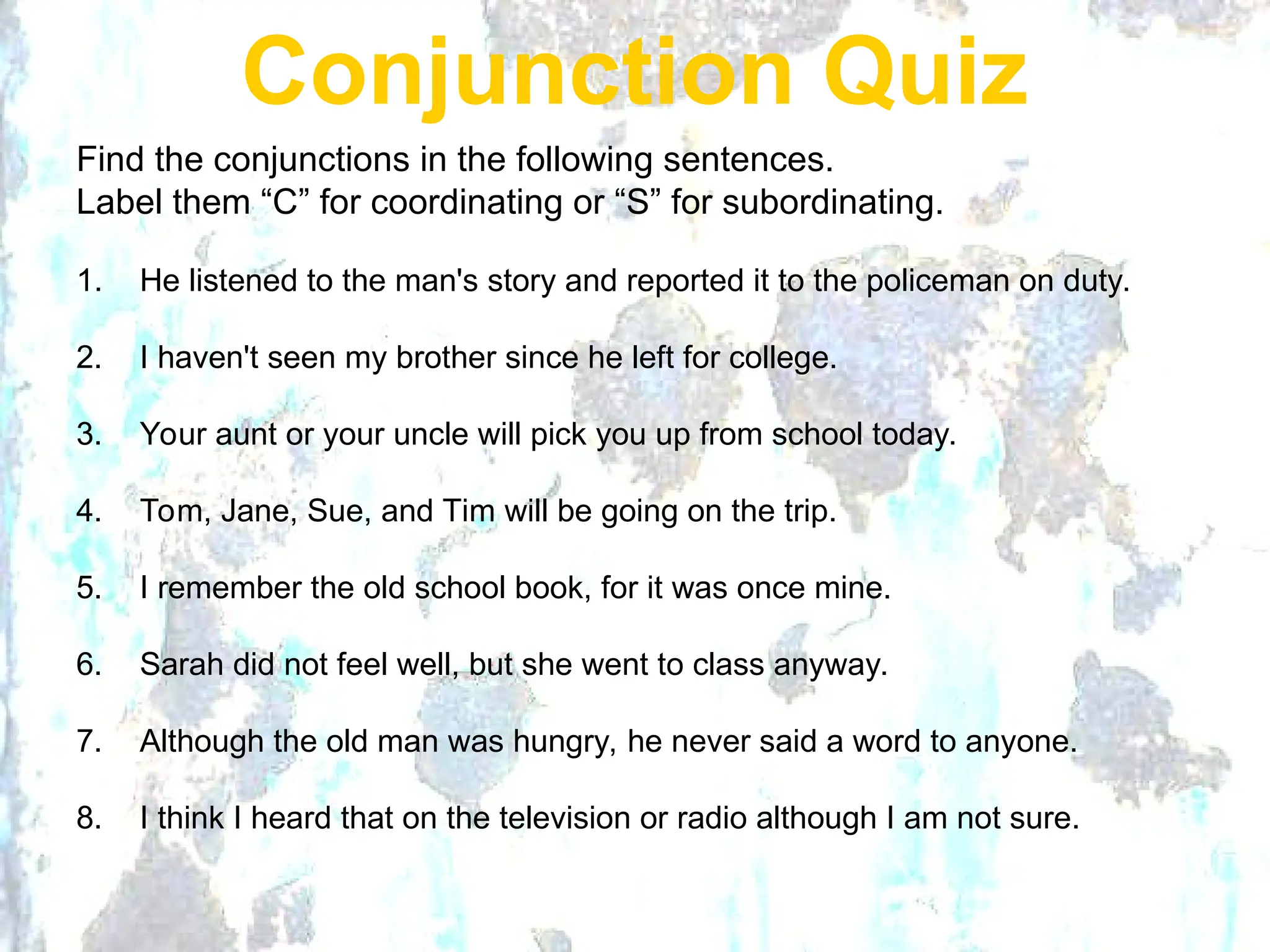 Conjunction Quiz
Find the conjunctions in the following sentences.
Label them “C” for coordinating or “S” for subordinating.
1. He listened to the man's story and reported it to the policeman on duty.
2. I haven't seen my brother since he left for college.
3. Your aunt or your uncle will pick you up from school today.
4. Tom, Jane, Sue, and Tim will be going on the trip.
5. I remember the old school book, for it was once mine.
6. Sarah did not feel well, but she went to class anyway.
7. Although the old man was hungry, he never said a word to anyone.
8. I think I heard that on the television or radio although I am not sure.
 