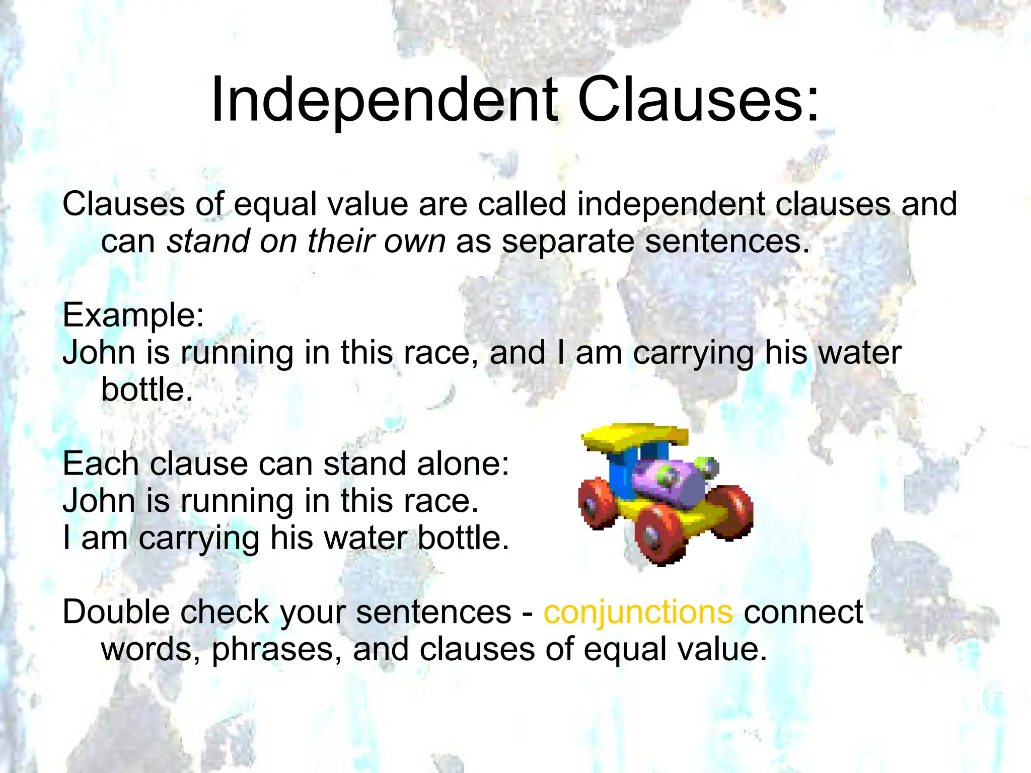 Independent Clauses:
Clauses of equal value are called independent clauses and
can stand on their own as separate sentences.
Example:
John is running in this race, and I am carrying his water
bottle.
Each clause can stand alone:
John is running in this race.
I am carrying his water bottle.
Double check your sentences - conjunctions connect
words, phrases, and clauses of equal value.
 